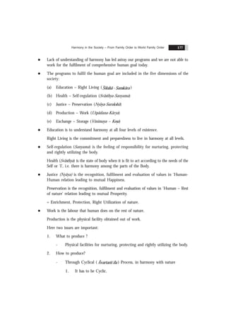 Harmony in the Society – From Family Order to World Family Order 177
l Lack of understanding of harmony has led astray our programs and we are not able to
work for the fulfilment of comprehensive human goal today.
l The programs to fulfil the human goal are included in the five dimensions of the
society:
(a) Education – Right Living ( Sikshã - Sanskãra )
(b) Health – Self-regulation (Svãsthya-Sanyama)
(c) Justice – Preservation (Nyãya-Surakshã)
(d) Production – Work (Utpãdana-Kãrya)
(e) Exchange – Storage (Vinimaya – Kos
.a)
l Education is to understand harmony at all four levels of existence.
Right Living is the commitment and preparedness to live in harmony at all levels.
l Self-regulation (Sanyama) is the feeling of responsibility for nurturing, protecting
and rightly utilizing the body.
Health (Svãsthya) is the state of body when it is fit to act according to the needs of the
Self or ‘I’, i.e. there is harmony among the parts of the Body.
l Justice (Nyãya) is the recognition, fulfilment and evaluation of values in ‘Human-
Human relation leading to mutual Happiness.
Preservation is the recognition, fulfilment and evaluation of values in ‘Human – Rest
of nature’ relation leading to mutual Prosperity.
= Enrichment, Protection, Right Utilization of nature.
l Work is the labour that human does on the rest of nature.
Production is the physical facility obtained out of work.
Here two issues are important:
1. What to produce ?
- Physical facilities for nurturing, protecting and rightly utilizing the body.
2. How to produce?
- Through Cyclical ( Ãvartans ïla ) Process, in harmony with nature
1. It has to be Cyclic.
 