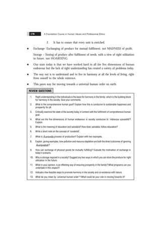 A Foundation Course in Human Values and Professional Ethics
178
2. It has to ensure that every unit is enriched.
l Exchange- Exchanging of produce for mutual fulfilment, not MADNESS of profit.
Storage – Storing of produce after fulfilment of needs, with a view of right utilization
in future, not HOARDING.
l Our state today is that we have worked hard in all the five dimensions of human
endeavour but the lack of right understanding has created a variety of problems today.
l The way out is to understand and to live in harmony at all the levels of living, right
from oneself to the whole existence.
l This paves way for moving towards a universal human order on earth.
REVIEW QUESTIONS
1. Right understanding in the individuals is the basis for harmony in the family, which is the building block
for harmony in the society. Give your comments.
2. What is the comprehensive human goal? Explain how this is conducive to sustainable happiness and
prosperity for all.
3. Critically examine the state of the society today in context with the fulfilment of comprehensive human
goal.
4. What are the five dimensions of human endeavour in society conducive to 'mãnaviya vyavasthã'?
Explain.
5. What is the meaning of education and sanskãra? How does sanskãra follow education?
6. Write a short note on the concept of 'surakshã'.
7. What is Ãvartansïla process of production? Explain with two examples.
8. Explain, giving examples, how pollution and resource depletion are both the direct outcomes of ignoring
Ãvartansïlatã?
9. How can exchange of physical goods be mutually fulfilling? Evaluate the motivation of exchange in
today's scenario.
10. Why is storage required in a society? Suggest any two ways in which you can store the produce for right
utilization in the future.
11. What in your opinion, is an effecting way of ensuring prosperity in the family? What programs can you
undertake in this respect?
12. Indicate a few feasible steps to promote harmony in the society and co-existence with nature.
13. What do you mean by 'universal human order'? What could be your role in moving towards it?
 