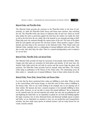 Harmony in Nature – Understanding the Interconnectedness and Mutual Fulfilment 181
Material Order and Plant/Bio-Order
The Material Order provides the nutrients to the Plant/Bio-Order in the form of soil,
minerals, etc while the Plant/Bio-Order decays and forms more nutrient, thus enriching
the soil. The Plant/Bio-Order also decays to substances like oil and coal, which are stored
deep within the earth as protection against the heat from the molten core inside the earth
as well as the heat from the sun (today, this is the material we are removing and using as fuel!).
Plants help move the nutrients through the various layers of the soil. The roots of the plants
hold the soil together and prevent the soil from erosion. Plants produce oxygen/ carbon
dioxide and thus help in the movement of the Material Order. Thus Pranic order and
Material Order, naturally exist in a relationship of mutual fulfilment with each other. They
also co-exist, they don’t deny the other. There is a mutual interdependency and co-existence
we can see here.
Material Order, Plant/Bio Order and Animal Order
The Material Order provides the basis for movement of all animals, birds and fishes. Water,
Oxygen and other gases are necessities for both plants and animals. At the same time, the
Animal Order helps enrich the soil with its excreta and this excreta helps the plants with
nutrients. The Plant/Bio Order provides food for animals, birds and fishes. The Animal
Order helps in pollination of the flowers of the Pranic order. The relationship across all
three orders is – naturally one of mutual fulfilment. None of these orders denies the other.
Material Order, Pranic Order, Animal Order and Human Order
It is clear that the above mentioned three orders are fulfilling to each other. When we look
at the connectedness with human beings, we find that each of these orders is fulfilling to
the human order. This we can verify looking at the multiple uses we are drawing out of
these entities. We humans also have a natural acceptance to be mutually fulfilling to these
three orders. However, we are not able to ensure this mutual fulfilment. We are dependent
on the material order for soil and minerals and metals, but only end up polluting the soil
and depleting the fossil fuels; we are dependent on plants for our food and holding together
the larger ecosystem, but we have destroyed forests and destroyed multiple species of plants
and herbs; we are dependent on animals to carry out our production and transportation
activities, but have made many species of animals enxtinct, and are today known for our
cruelty towards animals.
 