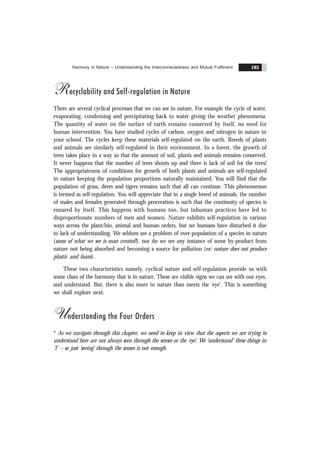 Harmony in Nature – Understanding the Interconnectedness and Mutual Fulfilment 183
Recyclability and Self-regulation in Nature
There are several cyclical processes that we can see in nature. For example the cycle of water,
evaporating, condensing and precipitating back to water giving the weather phenomena.
The quantity of water on the surface of earth remains conserved by itself, no need for
human intervention. You have studied cycles of carbon, oxygen and nitrogen in nature in
your school. The cycles keep these materials self-regulated on the earth. Breeds of plants
and animals are similarly self-regulated in their environment. In a forest, the growth of
trees takes place in a way so that the amount of soil, plants and animals remains conserved.
It never happens that the number of trees shoots up and there is lack of soil for the trees!
The appropriateness of conditions for growth of both plants and animals are self-regulated
in nature keeping the population proportions naturally maintained. You will find that the
population of grass, deers and tigers remains such that all can continue. This phenomenon
is termed as self-regulation. You will appreciate that in a single breed of animals, the number
of males and females generated through procreation is such that the continuity of species is
ensured by itself. This happens with humans too, but inhuman practices have led to
disproportionate numbers of men and women. Nature exhibits self-regulation in various
ways across the plant/bio, animal and human orders, but we humans have disturbed it due
to lack of understanding. We seldom see a problem of over-population of a species in nature
(some of what we see is man created!), nor do we see any instance of some by-product from
nature not being absorbed and becoming a source for pollution (ex: nature does not produce
plastic and foam).
These two characteristics namely, cyclical nature and self-regulation provide us with
some clues of the harmony that is in nature. These are visible signs we can see with our eyes,
and understand. But, there is also more to nature than meets the ‘eye’. This is something
we shall explore next.
Understanding the Four Orders
* As we navigate through this chapter, we need to keep in view that the aspects we are trying to
understand here are not always seen through the senses or the ‘eye’. We ‘understand’ these things in
‘I’ – so just ‘seeing’ through the senses is not enough.
 