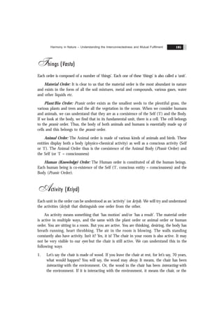 Harmony in Nature – Understanding the Interconnectedness and Mutual Fulfilment 185
Things (Vastu)
Each order is composed of a number of ‘things’. Each one of these ‘things’ is also called a ‘unit’.
Material Order: It is clear to us that the material order is the most abundant in nature
and exists in the form of all the soil mixtures, metal and compounds, various gases, water
and other liquids etc.
Plant/Bio Order: Pranic order exists as the smallest seeds to the plentiful grass, the
various plants and trees and the all the vegetation in the ocean. When we consider humans
and animals, we can understand that they are as a coexistence of the Self (‘I’) and the Body.
If we look at the body, we find that in its fundamental unit, there is a cell. The cell belongs
to the pranic order. Thus, the body of both animals and humans is essentially made up of
cells and this belongs to the pranic order.
Animal Order: The Animal order is made of various kinds of animals and birds. These
entities display both a body (physico-chemical activity) as well as a conscious activity (Self
or ‘I’). The Animal Order thus is the coexistence of the Animal Body (Pranic Order) and
the Self (or ‘I’ = consciousness)
Human (Knowledge) Order: The Human order is constituted of all the human beings.
Each human being is co-existence of the Self (‘I’, conscious entity = consciousness) and the
Body (Pranic Order).
Activity (Kriyã)
Each unit in the order can be understood as an ‘activity’ (or kriyã). We will try and understand
the activities (kriyã) that distinguish one order from the other.
An activity means something that ‘has motion’ and/or ‘has a result’. The material order
is active in multiple ways, and the same with the plant order or animal order or human
order. You are sitting in a room. But you are active. You are thinking, desiring, the body has
breath running, heart throbbing. The air in the room is blowing. The walls standing
constantly also have activity. Isn’t it? Yes, it is! The chair in your room is also active. It may
not be very visible to our eyes but the chair is still active. We can understand this in the
following ways
1. Let’s say the chair is made of wood. If you leave the chair at rest, for let’s say, 70 years,
what would happen? You will say, the wood may decay. It means, the chair has been
interacting with the environment. Or, the wood in the chair has been interacting with
the environment. If it is interacting with the environment, it means the chair, or the
 
