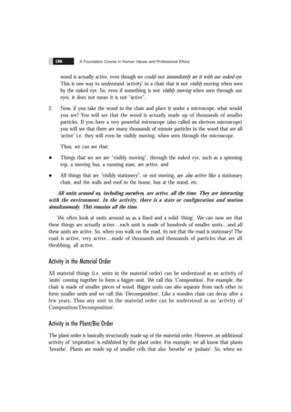 A Foundation Course in Human Values and Professional Ethics
186
wood is actually active, even though we could not immediately see it with our naked eye.
This is one way to understand ‘activity’ in a chair that is not visibly moving when seen
by the naked eye. So, even if something is not visibly moving when seen through our
eyes, it does not mean it is not “active”.
2. Now, if you take the wood in the chair and place it under a microscope, what would
you see? You will see that the wood is actually made up of thousands of smaller
particles. If you have a very powerful microscope (also called an electron microscope)
you will see that there are many thousands of minute particles in the wood that are all
‘active’ i.e. they will even be visibly moving, when seen through the microscope.
Thus, we can see that:
l Things that we see are “visibly moving”, through the naked eye, such as a spinning
top, a moving bus, a running man, are active, and
l All things that are “visibly stationery”, or not moving, are also active: like a stationary
chair, and the walls and roof in the house, bus at the stand, etc.
All units around us, including ourselves, are active, all the time. They are interacting
with the environment. In the activity, there is a state or configuration and motion
simultaneously. This remains all the time.
We often look at units around us as a fixed and a solid ‘thing’. We can now see that
these things are actually active…each unit is made of hundreds of smaller units…and all
these units are active. So, when you walk on the road, its not that the road is stationary! The
road is active, very active…made of thousands and thousands of particles that are all
throbbing, all active.
Activity in the Material Order
All material things (i.e. units in the material order) can be understood as an activity of
‘units’ coming together to form a bigger unit. We call this ‘Composition’. For example, the
chair is made of smaller pieces of wood. Bigger units can also separate from each other to
form smaller units and we call this ‘Decomposition’. Like a wooden chair can decay after a
few years. Thus any unit in the material order can be understood as an ‘activity of
Composition/Decomposition’.
Activity in the Plant/Bio Order
The plant order is basically structurally made up of the material order. However, an additional
activity of ‘respiration’ is exhibited by the plant order. For example: we all know that plants
‘breathe’. Plants are made up of smaller cells that also ‘breathe’ or ‘pulsate’. So, when we
 