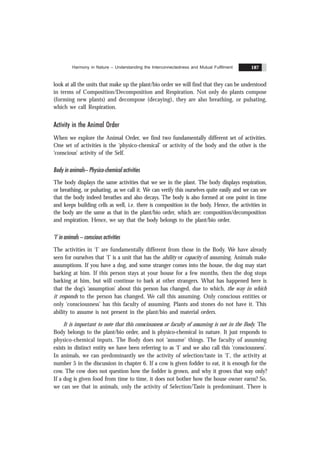 Harmony in Nature – Understanding the Interconnectedness and Mutual Fulfilment 187
look at all the units that make up the plant/bio order we will find that they can be understood
in terms of Composition/Decomposition and Respiration. Not only do plants compose
(forming new plants) and decompose (decaying), they are also breathing, or pulsating,
which we call Respiration.
Activity in the Animal Order
When we explore the Animal Order, we find two fundamentally different set of activities.
One set of activities is the ‘physico-chemical’ or activity of the body and the other is the
‘conscious’ activity of the Self.
Body in animals– Physico-chemical activities
The body displays the same activities that we see in the plant. The body displays respiration,
or breathing, or pulsating, as we call it. We can verify this ourselves quite easily and we can see
that the body indeed breathes and also decays. The body is also formed at one point in time
and keeps building cells as well, i.e. there is composition in the body. Hence, the activities in
the body are the same as that in the plant/bio order, which are: composition/decomposition
and respiration. Hence, we say that the body belongs to the plant/bio order.
‘I’ in animals – conscious activities
The activities in ‘I’ are fundamentally different from those in the Body. We have already
seen for ourselves that ‘I’ is a unit that has the ability or capacity of assuming. Animals make
assumptions. If you have a dog, and some stranger comes into the house, the dog may start
barking at him. If this person stays at your house for a few months, then the dog stops
barking at him, but will continue to bark at other strangers. What has happened here is
that the dog’s ‘assumption’ about this person has changed, due to which, the way in which
it responds to the person has changed. We call this assuming. Only conscious entities or
only ‘consciousness’ has this faculty of assuming. Plants and stones do not have it. This
ability to assume is not present in the plant/bio and material orders.
It is important to note that this consciousness or faculty of assuming is not in the Body. The
Body belongs to the plant/bio order, and is physico-chemical in nature. It just responds to
physico-chemical inputs. The Body does not ‘assume’ things. The faculty of assuming
exists in distinct entity we have been referring to as ‘I’ and we also call this ‘consciousness’.
In animals, we can predominantly see the activity of selection/taste in ‘I’, the activity at
number 5 in the discussion in chapter 6. If a cow is given fodder to eat, it is enough for the
cow. The cow does not question how the fodder is grown, and why it grows that way only?
If a dog is given food from time to time, it does not bother how the house owner earns? So,
we can see that in animals, only the activity of Selection/Taste is predominant. There is
 