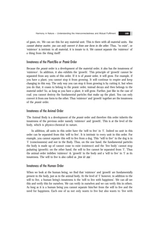 Harmony in Nature – Understanding the Interconnectedness and Mutual Fulfilment 189
of gases, etc. We can see this for any material unit. This is there with all material units. You
cannot destroy matter, you can only convert it from one form to the other. Thus, “to exist”, or
‘existence’ is intrinsic to all material, it is innate to it. We cannot separate the ‘existence’ of
a thing from the thing itself!
Innateness of the Plant/Bio or Pranic Order
Because the pranic order is a development of the material order, it also has the innateness of
‘existence’. In addition, it also exhibits the ‘growth’. This principle of ‘growth’ cannot be
separated from any units of this order. If it is of pranic order, it will grow. For example, if
you have a plant, you cannot stop it from growing. It will continue to respire and keep
changing in this way. The only way you can stop it from growing is by cutting it, but when
you do that, it ceases to belong to the pranic order, instead decays and then belongs to the
material order! So, as long as you have a plant, it will grow. Further, just like in the case of
coal; you cannot destroy the fundamental particles that make up the plant. You can only
convert it from one form to the other. Thus ‘existence’ and ‘growth’ together are the innateness
of the pranic order.
Innateness of the Animal Order
The Animal Body is a development of the pranic order and therefore this order inherits the
innateness of the previous order namely ‘existence’ and ‘growth’. This is at the level of the
body, which is physico-chemical in nature.
In addition, all units in this order have the ‘will to live’ in ‘I’. Indeed no unit in this
order can be separated from this ‘will to live’. It is intrinsic to every unit in this order. For
example, you cannot separate this will to live from a dog. This “will to live” in the dog is in
‘I’ (consciousness) and not in the Body. Thus, on the one hand, the fundamental particles
the body is made up of cannot cease to exist (existence) and the ‘live body’ cannot stop
pulsating (growth); on the other hand, the will to live cannot be separated from ‘I’. Thus
the animal order imbibes ‘existence’ & ‘growth’ in the body and a ‘will to live’ in ‘I’ as its
innateness. The will to live is also called as ‘jïne kï % %
asa’.
Innateness of the Human Order
When we look at the human being, we find that ‘existence’ and ‘growth’ are fundamentally
present in the body, just as in the animal body. At the level of ‘I’ however, in addition to the
will to live, a human being’s innateness is the ‘will to live with happiness’. We can all see
this and verify this for ourselves. We can verify in ourselves and we can verify this in others.
As long as it is a human being you cannot separate him/her from the will to live and the
need for happiness. Each one of us not only wants to live but also wants to ‘live with
 