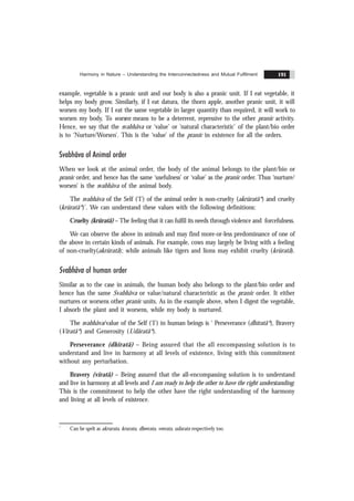 Harmony in Nature – Understanding the Interconnectedness and Mutual Fulfilment 191
example, vegetable is a pranic unit and our body is also a pranic unit. If I eat vegetable, it
helps my body grow. Similarly, if I eat datura, the thorn apple, another pranic unit, it will
worsen my body. If I eat the same vegetable in larger quantity than required, it will work to
worsen my body. To worsen means to be a deterrent, repressive to the other pranic activity.
Hence, we say that the svabhãva or ‘value’ or ‘natural characteristic’ of the plant/bio order
is to ‘Nurture/Worsen’. This is the ‘value’ of the pranic in existence for all the orders.
Svabhãva of Animal order
When we look at the animal order, the body of the animal belongs to the plant/bio or
pranic order, and hence has the same ‘usefulness’ or ‘value’ as the pranic order. Thus ‘nurture/
worsen’ is the svabhãva of the animal body.
The svabhãva of the Self (‘I’) of the animal order is non-cruelty (akrüratã*) and cruelty
(krüratã*)’. We can understand these values with the following definitions:
Cruelty (krüratã) – The feeling that it can fulfil its needs through violence and forcefulness.
We can observe the above in animals and may find more-or-less predominance of one of
the above in certain kinds of animals. For example, cows may largely be living with a feeling
of non-cruelty(akrüratã); while animals like tigers and lions may exhibit cruelty (krüratã).
Svabhãva of human order
Similar as to the case in animals, the human body also belongs to the plant/bio order and
hence has the same Svabhãva or value/natural characteristic as the pranic order. It either
nurtures or worsens other pranic units. As in the example above, when I digest the vegetable,
I absorb the plant and it worsens, while my body is nurtured.
The svabhãva/value of the Self (‘I’) in human beings is ‘ Perseverance (dhïratã*), Bravery
(Vïratã*) and Generosity (Udãratã*).
Perseverance (dhïratã) – Being assured that the all encompassing solution is to
understand and live in harmony at all levels of existence, living with this commitment
without any perturbation.
Bravery (vïratã) – Being assured that the all-encompassing solution is to understand
and live in harmony at all levels and I am ready to help the other to have the right understanding.
This is the commitment to help the other have the right understanding of the harmony
and living at all levels of existence.
*
Can be spelt as akrurata, krurata, dheerata, veerata, udarata respectively too.
 