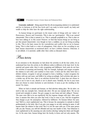 A Foundation Course in Human Values and Professional Ethics
192
Generosity (udãratã) – Being assured that the all-encompassing solution is to understand
and live in harmony at all the four levels and I am ready to invest myself, my body and
wealth to help the other have the right understanding.
As human beings we participate in the innate order of things with our ‘values’ of
Perseverance, Bravery and Generosity. This is also our ‘participation’. This is our natural
characteristic. This is what is natural to us. This is naturally acceptable to us. This is what we
have been talking of, in this course! However, we find that human beings are not living as
per this natural characteristic; even though we have a svabhãva, we are not living according
to this. This is the basic reason for the contradiction and conflict that we see in human
being. This is what leads to a state of unhappiness. Only when we live according to our
basic human characteristic as mentioned above, we have a definite character, Otherwise, it
is not definite, it is uncertain, unlike other three orders as discussed above.
Basic Activity
As an extension to the discussion we had about the activities in all the four orders, let us
understand here how the activity in the different orders is different at the basic level. In the
material and pranic order, there is only recognising and fulfilment. Such units do not have
the activities of assuming and knowing. Take for example, hydrogen and oxygen recognise
the relation to each other, and combine to form water. A brick and the other brick have a
definite relation, recognise it and get arranged to form a building. A plant recognises the
relation with sun and water, and fulfils it by acting accordingly. Such activities take place in
a similar way all the time, there is no selection involved here. A plant does not choose to
turn or not to turn to sun, absorb or not to absorb water. Similarly, the fan in your room
does not choose to rotate clockwise or anti-clockwise. It turns as per the winding in the
motor! No choice.
When we look at animals and humans, we find selection taking place. We do select, no
need to take any examples here. Animals also select. We saw one example above. We can see
several such examples in nature. You get a puppy in your house and start calling it ‘Tommy’.
The same voice falls in its ears repetitively, but the response changes with time. After some
time, it assumes that when you utter that word, it has to come to you. And the recognition
thus changes as per the assumption, followed by fulfilment. Do humans behave the same
way? Well in a more sophisticated way. This is because the assumption in animals is related
predominantly to the body. Like if you give your puppy to eat after uttering its name, it will
assume faster the relation to that word. But it is not the same with you. If the same person
calls you also Tommy, you will feel offended and may turn hostile to him. Your behaviour is
more sophisticated as the assuming not only involves selecting/ tasting but desire and thought
too. At the same time, human beings have the faculty to know and not only assume. The
 