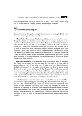 Harmony in Nature – Understanding the Interconnectedness and Mutual Fulfilment 193
animal does get to know. We do get to know. We ask ‘why?’, ‘how?’, ‘what?’. Human beings
have all the four activities, knowing, assuming, recognising and fulfilment.
Conformance (Anu-sangitã)
Each unit ‘conforms’ through the principle of conformance or anu-sangitã. This is better
understood via examples from the four orders:
Material order: The continuity of the fundamental nature of the material unit is preserved
through the physical and chemical processes. Take iron for example. Each atom of iron
conforms to the constitutional structure of ‘Iron’. There is no atom of iron that will be
unlike the other atom of iron, if it were, we would not call it iron. We call this ‘constitution
conformance’. The material order exhibits constitution conformance. We can verify this for
all things in the material order. For example: oxygen, nitrogen, other gases, gold, silver,
aluminium….all of them conform to and are always according to the constitution of their
kind. Hence, we say that any matter conforms to its constitution or has ‘constitution conformance’.
We also say ‘padãrtha avasthã parinãm anusangï hai’. This constitution conformance method
is the mechanism by means of which the continuity of a species in the material order is
maintained in nature/existence.
Plant/Bio or pranic order: A neem seed will always sprout a neem plant. All of us know
this. Even if you never went to school, you know this. Everything in the neem plant, its
flowers, its fruits, its leaves, the taste of the leaves, the colour of the leaves, all this information,
this basic information of every neem plant is stored in the seed. Thus, we say the plant is
always as the seed, or we can say, ‘as the seed, thus the plant’. We can take numerous such
examples, and we shall always find that plants exhibit this – as the seed, thus the plant.
Hence, we say that a plant conforms to the seed, or has ‘seed conformance’. We also say ‘prãn
.a
avasthã bïj anusangï hai’. This ‘seed conformance’ method is the mechanism by means of
which the continuity of a plant species is maintained in nature/existence.
Animal order: Have you ever seen a cow chase a rabbit, kill it and eat it up raw? Have
you ever seen a dog only eating grass and nothing else? We see that a cow is always like a
cow, and a dog is always like a dog. Animals, we can see conform to their lineage. How
animals are, their behaviour, is according to the lineage they belong to, the lineage they
come from. As the lineage, so the animal. Hence, we say that an animal conforms to its breed,
or has ‘breed conformance’. We also say, 'Jeeva avasthã vansh anu-sangi hai'. Cows, dogs, lions,
elephants, are all according to their lineage or breed. This breed conformance method is the
mechanism by means of which the continuity of an animal species is maintained in nature/
existence.
 