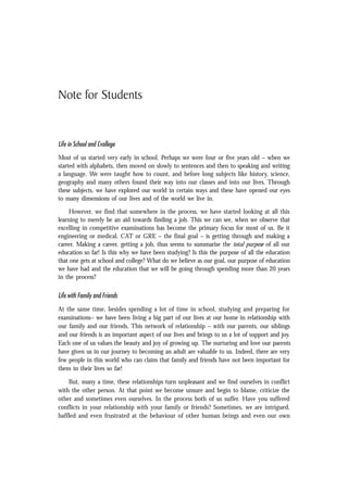 Note for Students
Life in School and Cvollege
Most of us started very early in school. Perhaps we were four or five years old – when we
started with alphabets, then moved on slowly to sentences and then to speaking and writing
a language. We were taught how to count, and before long subjects like history, science,
geography and many others found their way into our classes and into our lives. Through
these subjects, we have explored our world in certain ways and these have opened our eyes
to many dimensions of our lives and of the world we live in.
However, we find that somewhere in the process, we have started looking at all this
learning to merely be an aid towards finding a job. This we can see, when we observe that
excelling in competitive examinations has become the primary focus for most of us. Be it
engineering or medical, CAT or GRE – the final goal – is getting through and making a
career. Making a career, getting a job, thus seems to summarise the total purpose of all our
education so far! Is this why we have been studying? Is this the purpose of all the education
that one gets at school and college? What do we believe as our goal, our purpose of education
we have had and the education that we will be going through spending more than 20 years
in the process?
Life with Family and Friends
At the same time, besides spending a lot of time in school, studying and preparing for
examinations– we have been living a big part of our lives at our home in relationship with
our family and our friends. This network of relationship – with our parents, our siblings
and our friends is an important aspect of our lives and brings to us a lot of support and joy.
Each one of us values the beauty and joy of growing up. The nurturing and love our parents
have given us in our journey to becoming an adult are valuable to us. Indeed, there are very
few people in this world who can claim that family and friends have not been important for
them in their lives so far!
But, many a time, these relationships turn unpleasant and we find ourselves in conflict
with the other person. At that point we become unsure and begin to blame, criticize the
other and sometimes even ourselves. In the process both of us suffer. Have you suffered
conflicts in your relationship with your family or friends? Sometimes, we are intrigued,
baffled and even frustrated at the behaviour of other human beings and even our own
 