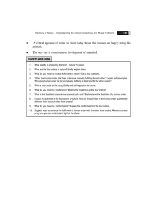 Harmony in Nature – Understanding the Interconnectedness and Mutual Fulfilment 197
l A critical appraisal of where we stand today shows that humans are largely living like
animals.
l The way out is consciousness development of mankind.
REVIEW QUESTIONS
1. What exactly is implied by the term - 'nature'? Explain.
2. What are the four orders in nature? Briefly explain them.
3. What do you mean by mutual fulfilment in nature? Cite a few examples.
4. "Other than human order, the three orders are mutually fulfilling to each other." Explain with examples.
Why does human order fail to be mutually fulfilling to itself and to the other orders?
5. Write a short note on the recyclability and self-regulation in nature.
6. What do you mean by 'innateness'? What is the innateness in the four orders?
7. What is the Svabhãva (natural characteristic) of a unit? Elaborate on the Svabhãva of a human order.
8. Explain the activities in the four orders of nature. How are the activities in the human order qualitatively
different from those of other three orders?
9. What do you mean by 'conformance'? Explain the conformance in the four orders.
10. Suggest ways to enhance the fulfilment of human order with the other three orders. Mention any two
programs you can undertake in light of the above.
 