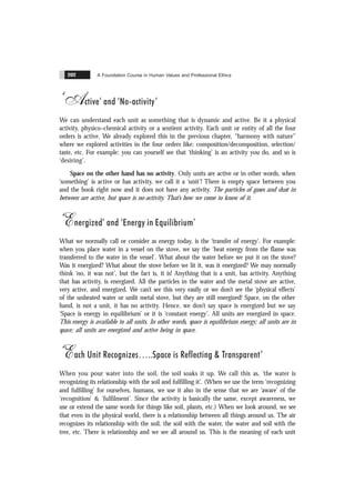 A Foundation Course in Human Values and Professional Ethics
202
‘Active’ and ‘No-activity’
We can understand each unit as something that is dynamic and active. Be it a physical
activity, physico–chemical activity or a sentient activity. Each unit or entity of all the four
orders is active. We already explored this in the previous chapter, “harmony with nature”
where we explored activities in the four orders like: composition/decomposition, selection/
taste, etc. For example: you can yourself see that ‘thinking’ is an activity you do, and so is
‘desiring’.
Space on the other hand has no activity. Only units are active or in other words, when
‘something’ is active or has activity, we call it a ‘unit’! There is empty space between you
and the book right now and it does not have any activity. The particles of gases and dust in
between are active, but space is no-activity. That’s how we come to know of it.
‘Energized’ and ‘Energy in Equilibrium’
What we normally call or consider as energy today, is the ‘transfer of energy’. For example:
when you place water in a vessel on the stove, we say the ‘heat energy from the flame was
transferred to the water in the vessel’. What about the water before we put it on the stove?
Was it energized? What about the stove before we lit it, was it energized? We may normally
think ‘no, it was not’, but the fact is, it is! Anything that is a unit, has activity. Anything
that has activity, is energized. All the particles in the water and the metal stove are active,
very active, and energized. We can’t see this very easily or we don’t see the ‘physical effects’
of the unheated water or unlit metal stove, but they are still energized! Space, on the other
hand, is not a unit, it has no activity. Hence, we don’t say space is energized but we say
‘Space is energy in equilibrium’ or it is ‘constant energy’. All units are energized in space.
This energy is available to all units. In other words, space is equilibrium energy; all units are in
space; all units are energized and active being in space.
‘Each Unit Recognizes ..Space is Reflecting & Transparent’
When you pour water into the soil, the soil soaks it up. We call this as, ‘the water is
recognizing its relationship with the soil and fulfilling it’. (When we use the term ‘recognizing
and fulfilling’ for ourselves, humans, we use it also in the sense that we are ‘aware’ of the
‘recognition’ & ‘fulfilment’. Since the activity is basically the same, except awareness, we
use or extend the same words for things like soil, plants, etc.) When we look around, we see
that even in the physical world, there is a relationship between all things around us. The air
recognizes its relationship with the soil, the soil with the water, the water and soil with the
tree, etc. There is relationship and we see all around us. This is the meaning of each unit
 