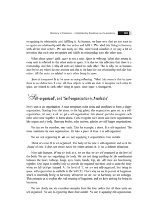 Harmony in Existence – Understanding Existence as Co-existence 203
recognizing its relationship and fulfilling it. As humans, we have seen that we too want to
recognize our relationship with the four orders and fulfil it. We called this ‘living in harmony
with all the four orders’. We can easily see this, understand ourselves if we pay a bit of
attention that each unit recognizes and fulfils its relationship with the other unit.
What about space? Well, space is not a unit. Space is reflecting. What that means is,
every unit is reflected in the other units in space. It is due to this reflection that there is a
relationship, and this is why all units are related to each other. This is why, we as humans
also feel or are related to one another and this is the basis for our relationship with the four
orders. All the units are related to each other being in space.
Space is transparent. It is the same as saying reflecting. What this means is that in space
there is no obstruction. Hence, all these objects or units are able to recognize each other in
space, are related to each other being in space, since space is transparent.
‘Self-organized’, and ‘Self-organization is Available’
Every unit is an organization. A unit recognizes other units and combines to form a bigger
organization. Starting from the atom, to the big galaxy, this organization goes on, as a self-
organization. At every level, we get a self-organization. Sub atomic particles recognize each
other and come together to form atoms. Cells recognize each other and form organizations
like organs and a body. Planetary bodies, solar systems, galaxies are still bigger organizations.
We can see for ourselves, very easily. Take for example, a stone. It is self-organized. The
stone maintains its own organization. Or take a piece of iron, it is self-organized.
We are not organizing it. We are not supplying it organization from outside.
Think of a cow. It is self-organized. The body of the cow is self-organized; and so is the
‘Jïvana’ of cow. It does not create havoc for others around it. It has a definite behaviour.
Now take humans. When we look at it, we see that we are self-organized at the level of
the body. We are not organizing the body. We are not doing anything for the coordination
between the heart, kidneys, lungs, eyes, brain, hands, legs, etc. All these are functioning
together. Our input is needed only to provide the required nutrition, and to assist the body
when we fall sick/get injured. At the level of ‘I’, we are not self-organized, but being in
space, self-organization is available to the Self (‘I’). That’s why we are in pursuit of happiness,
which is essentially being in harmony. Whenever we are not in harmony, we are unhappy.
This prompts us to explore the real meaning of happiness, and we keep striving for being in
harmony.
We can clearly see, via countless examples from the four orders that all these units are
self-organized. No one is organizing them from outside. No one is supplying this organization.
 