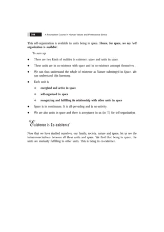 A Foundation Course in Human Values and Professional Ethics
204
This self-organization is available to units being in space. Hence, for space, we say ‘self
organization is available’.
To sum up
l There are two kinds of realities in existence: space and units in space.
l These units are in co-existence with space and in co-existence amongst themselves .
l We can thus understand the whole of existence as Nature submerged in Space. We
can understand this harmony.
l Each unit is
v energised and active in space
v self-organized in space
v recognizing and fulfilling its relationship with other units in space
l Space is in continuum. It is all-pervading and is no-activity.
l We are also units in space and there is acceptance in us (in ‘I’) for self-organization.
‘Existence is Co-existence’
Now that we have studied ourselves, our family, society, nature and space, let us see the
interconnectedness between all these units and space. We find that being in space, the
units are mutually fulfilling to other units. This is being in co-existence.
 