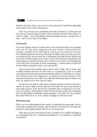 A Foundation Course in Human Values and Professional Ethics
xxiv
behaviour with others. Many a time, we are at a loss to know how to handle these relationship
issues properly and it ends up disturbing us.
Some of us even look at our relationships with family and friends as a burden and avoid
them and our education today does little to help us identify and resolve these conflicts. At
school or college - we get little guidance about relationships and how to properly live in
them – since it is not a part of the syllabus.
Life all around Us
The various incidents around the world unfold, and are captured everyday in the newspaper
and on the TV. From what is happening in far away countries to local incidents; the
newspaper, and Radio and TV help bring the world to us in the comfort of our homes.
From lifestyle programmes that tell us what people in different places are eating, what they
are wearing and how they live their lives to programmes that bring forth the political and
social issues in different regions of the world, to movies and informative documentaries; the
media exposes us to another dimension of our lives that is not covered in the formal learning
at the school. But is the purpose of all this programming – to merely inform us? What role
do these different programmes play in your personal life?
We see that the media unleashes upon us ideas of what is ‘right’, what is ‘wrong’, what
is socially acceptable and what is not and it does so – by stating this, as well as in a silent
way through promotional advertisements and through celebrities. As individuals, we consume
all of this and become more fragmented in our opinion and become consumers of the
media and the products it has to offer. The media thus dramatically begins to influence our
tastes, our opinions and in most cases our choices.
We also live in the midst of a wide variety of animals and plants. And there is the soil we
walk on, the water we daily use and of course the air we breathe. We may not pay attention to
these things around us all the time but they nevertheless form an integral part of our lives,
and we are related to, and dependent on them. We keep hearing of issues in the environment
and words like pollution, deforestation, global warming etc. now-a-days. How do we interpret
these issues? What role do we see for ourselves in helping to resolve these issues?
What this book is about
What is our own understanding of these matters? As individuals and young adults, how do
we go about evaluating what is relevant, what is irrelevant for us? How do we feel about the
local issues and the global problems that all of us are facing today?
What about our life in the family and with our friends? Are we satisfied and happy in
our relationships? How do we understand relationships? Is it even important to understand
relationships?
 