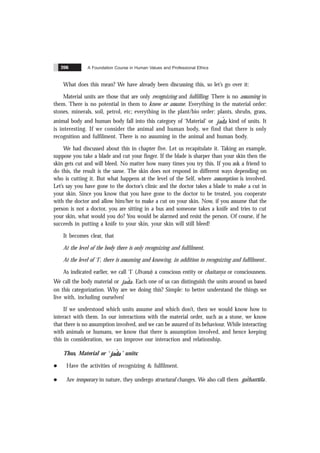 A Foundation Course in Human Values and Professional Ethics
206
What does this mean? We have already been discussing this, so let’s go over it:
Material units are those that are only recognizing and fulfilling. There is no assuming in
them. There is no potential in them to know or assume. Everything in the material order:
stones, minerals, soil, petrol, etc; everything in the plant/bio order: plants, shrubs, grass,
animal body and human body fall into this category of ‘Material’ or jada
ˆ kind of units. It
is interesting. If we consider the animal and human body, we find that there is only
recognition and fulfilment. There is no assuming in the animal and human body.
We had discussed about this in chapter five. Let us recapitulate it. Taking an example,
suppose you take a blade and cut your finger. If the blade is sharper than your skin then the
skin gets cut and will bleed. No matter how many times you try this. If you ask a friend to
do this, the result is the same. The skin does not respond in different ways depending on
who is cutting it. But what happens at the level of the Self, where assumption is involved.
Let’s say you have gone to the doctor’s clinic and the doctor takes a blade to make a cut in
your skin. Since you know that you have gone to the doctor to be treated, you cooperate
with the doctor and allow him/her to make a cut on your skin. Now, if you assume that the
person is not a doctor, you are sitting in a bus and someone takes a knife and tries to cut
your skin, what would you do? You would be alarmed and resist the person. Of course, if he
succeeds in putting a knife to your skin, your skin will still bleed!
It becomes clear, that
At the level of the body there is only recognizing and fulfilment,
At the level of ‘I’, there is assuming and knowing, in addition to recognizing and fulfilment..
As indicated earlier, we call ‘I’ (Jïvana) a conscious entity or chaitanya or consciousness.
We call the body material or jada
ˆ . Each one of us can distinguish the units around us based
on this categorization. Why are we doing this? Simple: to better understand the things we
live with, including ourselves!
If we understood which units assume and which don’t, then we would know how to
interact with them. In our interactions with the material order, such as a stone, we know
that there is no assumption involved, and we can be assured of its behaviour. While interacting
with animals or humans, we know that there is assumption involved, and hence keeping
this in consideration, we can improve our interaction and relationship.
Thus, Material or ‘ ˆ
jada’ units:
l Have the activities of recognizing & fulfilment.
l Are temporary in nature, they undergo structural changes. We also call them gathansïla
ˆ .
 