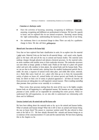 Harmony in Existence – Understanding Existence as Co-existence 207
Conscious or chaitanya units:
l Have the activities of knowing, assuming, recognizing & fulfilment. Currently,
assuming, recognizing and fulfilment are predominant in humans. We have the capacity
to know, and we explored this via our natural acceptance. ‘Knowing’ means having
the ‘right understanding’, understanding the harmony at all four levels of our being.
l Are continuous, there is no structural change in them. There can only be a qualitative
change in them. We also call them
&
gathanpurna
ˆ .
Material units: from atoms to the human body
Now that we have explored that basic classification in units, let us explore into the material
( jada
ˆ ) units. Material Units are the basis for all material things – soil, metal, rocks, liquids,
gases to the basic cells and all the way to animal and human bodies. The material units
undergo changes through physical and physico-chemical processes. In the material order,
an atom combines with another atom to form molecular structure. The molecular structures
can exist either as lumps (pinda), or fluids (rasa). Fluids are the basis of a plant cell (pranic
order) and such cells combine to form plants, the animal body and the human body. Thus,
we can see that in the material units, starting from the smallest fundamental particle that is
stable, the atom, a sequence of natural events takes place, and solids (like stones, minerals,
etc.), fluids (like water, fossil oil, etc.), plant cells (that go on to form the innumerable
variety of plants we know of), animal bodies (of various species) and finally the human
body, (in which we find a lot of variety in physical appearance) – all these are formed. All
these processes are taking place in a self-organized, natural manner. There is nothing controlling
these processes, these processes occur naturally in co-existence.
These events, these processes starting from the atom all the way to the highly complex
human body are all happening in a self-organized manner. We humans are not creating these
processes or units, neither are we responsible for controlling this entire process. When we
understand this self-organisation, we are also able to understand our relationship with
them and its fulfilment.
Conscious (sentient) units, the animal order and the human order
We have been talking about the material units so far, up to the animal and human bodies.
What of animals and human beings? What else is left to have an animal and human being,
the way we know them? The answer is: conscious/ sentient units! We also referred to these
units as the Self or (‘I’). We have already discussed that animals and human beings are as
co-existence of the conscious/sentient (‘I’) unit and the material body. We have been exploring
this in the chapters so far.
 