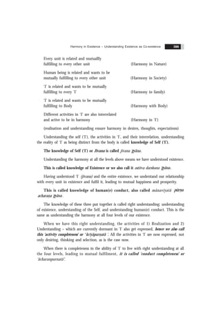 Harmony in Existence – Understanding Existence as Co-existence 209
Every unit is related and mutuallly
fulfilling to every other unit (Harmony in Nature)
Human being is related and wants to be
mutually fulfilling to every other unit (Harmony in Society)
‘I’ is related and wants to be mutually
fulfilling to every ‘I’ (Harmony in family)
‘I’ is related and wants to be mutually
fulfilling to Body (Harmony with Body)
Different activities in ‘I’ are also interrelated
and active to be in harmony (Harmony in ‘I’)
(realisation and understanding ensure harmony in desires, thoughts, expectations)
Understanding the self (‘I’), the activities in ‘I’, and their interrelation, understanding
the reality of ‘I’ as being distinct from the body is called knowledge of Self (‘I’).
The knowledge of Self (‘I’) or Jïvana is called jïvana gyãna.
Understanding the harmony at all the levels above means we have understood existence.
This is called knowledge of Existence or we also call it astitva darshana gyãna.
Having understood ‘I’ (jïvana) and the entire existence, we understand our relationship
with every unit in existence and fulfil it, leading to mutual happiness and prosperity.
This is called knowledge of human(e) conduct, also called mãnavïyatã
&
pürna
&
acharana gyãna .
The knowledge of these three put together is called right understanding: understanding
of existence, understanding of the Self, and understanding human(e) conduct. This is the
same as understanding the harmony at all four levels of our existence.
When we have this right understanding, the activities of 1) Realization and 2)
Understanding – which are currently dormant in ‘I’ also get expressed, hence we also call
this ‘activity completeness’ or ‘
&
kriyãpurnatã ’. All the activities in ‘I’ are now expressed, not
only desiring, thinking and selection, as is the case now.
When there is completeness in the ability of ‘I’ to live with right understanding at all
the four levels, leading to mutual fulfilment, it is called ‘conduct completeness’ or
‘ãcharanpurnatã’.
 