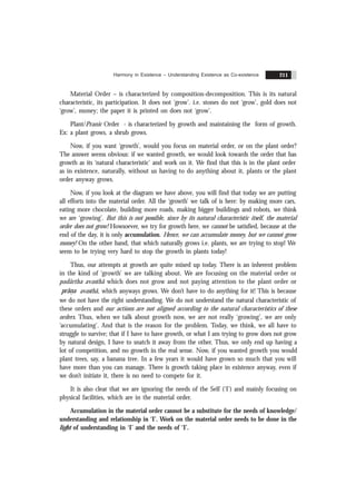 Harmony in Existence – Understanding Existence as Co-existence 211
Material Order – is characterized by composition-decomposition. This is its natural
characteristic, its participation. It does not ‘grow’. i.e. stones do not ‘grow’, gold does not
‘grow’, money; the paper it is printed on does not ‘grow’.
Plant/Pranic Order - is characterized by growth and maintaining the form of growth.
Ex: a plant grows, a shrub grows.
Now, if you want ‘growth’, would you focus on material order, or on the plant order?
The answer seems obvious: if we wanted growth, we would look towards the order that has
growth as its ‘natural characteristic’ and work on it. We find that this is in the plant order
as in existence, naturally, without us having to do anything about it, plants or the plant
order anyway grows.
Now, if you look at the diagram we have above, you will find that today we are putting
all efforts into the material order. All the ‘growth’ we talk of is here: by making more cars,
eating more chocolate, building more roads, making bigger buildings and robots, we think
we are ‘growing’. But this is not possible, since by its natural characteristic itself, the material
order does not grow! Howsoever, we try for growth here, we cannot be satisfied, because at the
end of the day, it is only accumulation. Hence, we can accumulate money, but we cannot grow
money! On the other hand, that which naturally grows i.e. plants, we are trying to stop! We
seem to be trying very hard to stop the growth in plants today!
Thus, our attempts at growth are quite mixed up today. There is an inherent problem
in the kind of ‘growth’ we are talking about. We are focusing on the material order or
padãrtha avasthã which does not grow and not paying attention to the plant order or
&
prãna avasthã, which anyways grows. We don’t have to do anything for it! This is because
we do not have the right understanding. We do not understand the natural characteristic of
these orders and our actions are not aligned according to the natural characteristics of these
orders. Thus, when we talk about growth now, we are not really ‘growing’, we are only
‘accumulating’. And that is the reason for the problem. Today, we think, we all have to
struggle to survive; that if I have to have growth, or what I am trying to grow does not grow
by natural design, I have to snatch it away from the other. Thus, we only end up having a
lot of competition, and no growth in the real sense. Now, if you wanted growth you would
plant trees, say, a banana tree. In a few years it would have grown so much that you will
have more than you can manage. There is growth taking place in existence anyway, even if
we don’t initiate it, there is no need to compete for it.
It is also clear that we are ignoring the needs of the Self (‘I’) and mainly focusing on
physical facilities, which are in the material order.
Accumulation in the material order cannot be a substitute for the needs of knowledge/
understanding and relationship in ‘I’. Work on the material order needs to be done in the
light of understanding in ‘I’ and the needs of ‘I’.
 