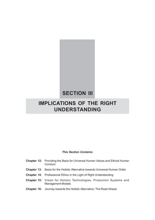 SECTION III
IMPLICATIONS OF THE RIGHT
UNDERSTANDING
This Section Contains:
Chapter 12: Providing the Basis for Universal Human Values and Ethical Human
Conduct
Chapter 13: Basis for the Holistic Alternative towards Universal Human Order
Chapter 14: Professional Ethics in the Light of Right Understanding
Chapter 15: Vision for Holistic Technologies, Production Systems and
Management Models
Chapter 16: Journey towards the Holistic Alternative: The Road Ahead
 
