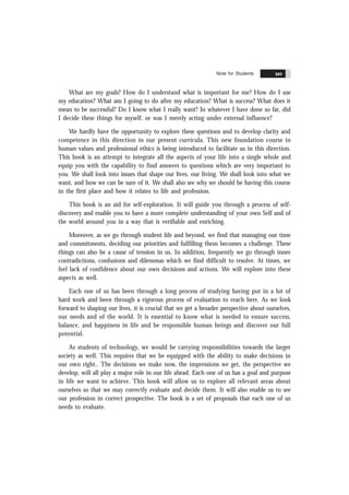 Contents xxv
What are my goals? How do I understand what is important for me? How do I use
my education? What am I going to do after my education? What is success? What does it
mean to be successful? Do I know what I really want? In whatever I have done so far, did
I decide these things for myself, or was I merely acting under external influence?
We hardly have the opportunity to explore these questions and to develop clarity and
competence in this direction in our present curricula. This new foundation course in
human values and professional ethics is being introduced to facilitate us in this direction.
This book is an attempt to integrate all the aspects of your life into a single whole and
equip you with the capability to find answers to questions which are very important to
you. We shall look into issues that shape our lives, our living. We shall look into what we
want, and how we can be sure of it. We shall also see why we should be having this course
in the first place and how it relates to life and profession.
This book is an aid for self-exploration. It will guide you through a process of self-
discovery and enable you to have a more complete understanding of your own Self and of
the world around you in a way that is verifiable and enriching.
Moreover, as we go through student life and beyond, we find that managing our time
and commitments, deciding our priorities and fulfilling them becomes a challenge. These
things can also be a cause of tension in us. In addition, frequently we go through inner
contradictions, confusions and dilemmas which we find difficult to resolve. At times, we
feel lack of confidence about our own decisions and actions. We will explore into these
aspects as well.
Each one of us has been through a long process of studying having put in a lot of
hard work and been through a rigorous process of evaluation to reach here. As we look
forward to shaping our lives, it is crucial that we get a broader perspective about ourselves,
our needs and of the world. It is essential to know what is needed to ensure success,
balance, and happiness in life and be responsible human beings and discover our full
potential.
As students of technology, we would be carrying responsibilities towards the larger
society as well. This requires that we be equipped with the ability to make decisions in
our own right.. The decisions we make now, the impressions we get, the perspective we
develop, will all play a major role in our life ahead. Each one of us has a goal and purpose
in life we want to achieve. This book will allow us to explore all relevant areas about
ourselves so that we may correctly evaluate and decide them. It will also enable us to see
our profession in correct prospective. The book is a set of proposals that each one of us
needs to evaluate.
Note for Students xxv
 