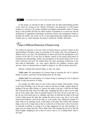 A Foundation Course in Human Values and Professional Ethics
218
In this section, we will also be able to visualize how the right understanding provides
us the vision for carving out the ‘Holistic Alternative’ and perpetuate it in the human
tradition in contrast to the present indefinite and highly unsustainable model of human
living. It also provides the basis for ethical conduct of profession in a natural way and the
development of appropriate technologies, production systems and management models to
facilitate the holistic way of life. So let us start appreciating these implications and also
visualize how we could undertake the journey towards the ‘Holistic Alternative’.
Values in Different Dimensions of Human Living
We studied the harmony at the four levels of human living in section-II. Based on this
understanding of harmony, when we participate in the larger order, this participation at
different level is our value. The identification of values starts from the participation of the
activities of the Self (‘I’) in the form of definite conduct of the human being based on
realization and understanding. Further, the participation of the human being is seen in two
forms: behaviour and work. We studied about the values pertaining to behaviour as the
nine values in relationship, - viz., trust, respect, affection, care, guidance, reverence, glory
and love. Since we discussed them in detail in chapter 8, we will not discuss them here.
Likewise, working with material things, we have two values:
Utility-value: The participation of a human being in ensuring the role of physical
facility in nurture, protection and providing means for the body.
Artistic-value: The participation of a human being in ensuring the role of physical
facility to help and preserve its utility.
For example, the utility value of a pen is that it aids in writing. This provides a means
to the body. Providing a cap to the pen so that the ink does not spill, a proper design for
holding of the pen while writing, etc. preserve the utility of the pen. A shirt has the utility
that it protects the body. This is its utility value. Designing the shirt so that it can be easily
put on is the artistic value. Thus we provide buttons in the front, the size of the shirt is as
per the size of the body and so on. Similarly, with food, we find that the utility of the food
is that it helps nurture the body. But cooking the food in such a way, that it can be easily
chewed and swallowed, served in the dish, etc. is the artistic value. Taking the example of a
book, when we are printing a book, it adds utility to the paper. The content that is printed
helps us store it for a longer time so that we could refer to it from time to time. If you have
to memorise everything, it is going to be a huge engagement for you. But printing it on
paper saves our energy and time. This is utility value. Now keeping the font size so that the
book is legible, designing its size so that it is easy to carry it, etc. is adding artistic value to
the book.
 