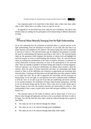 Providing the Basis for Universal Human Values and Ethical Human Conduct 219
One important point to be noted here is that artistic value is there only when utility
value is there. When there is no utility, it has no scope for art too.
In appendix II, we have listed some more values for you to familiarize. You will see that
all these values are nothing but the participation of the human being in different dimensions
of living.
Universal Values Naturally Emerging from the Right Understanding
Let us now understand how the inculcation of universal values is a natural outcome of the
right understanding. From the discussions of section-II, we can easily infer that there is an
innate harmony and orderliness in the existence. The human beings only need to understand
it (and not to create it). The universal human urge for happiness and prosperity is actually
the quest for understanding this harmony and being in tune with it. The universal human
values are the parameters which designate this harmony at various levels and highlight the
universal purpose in terms of understanding this harmony. Thus, the universal human
values are nothing but manifestation of the truth of existence (harmony, co-existence) in
various dimensions of human interaction in terms of the participation in the universal
order. These are naturally acceptable to all human beings and conducive to human happiness.
Only our ignorance, our wrong pre-conditionings, our illusion about ourselves, about the
existence, about the nature of sensory interactions and about our relationships with things
around us, leads to all the difficulties and confusions in appreciating and inculcating these
universal values. Continuous self-observation and self-exploration into entire existence enables
us to realize this truth. We are able to appreciate the universality and the innateness of
human being. On our own right, we can experience how such a realization leads to fulfilment
at all levels. Once we are able to get rid of our false pre-conditioning and anchor ourselves
to our natural acceptance, the inculcation of human values becomes spontaneous. And this
is true for all human beings and for all times. This is what all of us really cherish and as
human beings we also have the requisite potential and wherewithal to realize it. This
understanding is thus a source of great solace, great relief and great confidence to the whole
human race.
The universal values are the truths of existence and are always there. It is for us to
discover these through self exploration and learn to live in accordance with these in order to
be happy. You will also find that these values cannot be enforced through fear or greed or
false beliefs.
l The values are not to be enforced through fear (bhaya)
l The values are not to be enforced through greed (pralobhana)
l The values are not to be enforced through blind faith/ belief (ãsthã)
 