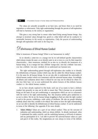 A Foundation Course in Human Values and Professional Ethics
220
The values are naturally acceptable as we have seen, and hence there is no need for
imposition or enforcement. Only right understanding through the process of self-exploration
will lead to harmony in the society or organization.
This gives a very strong base to ensure value based living among human beings. Any
attempt to inculcate values through fear, greed or a false belief will not be conducive to
sustainable harmony in the society or organization. Only the process of understanding
through self-exploration will work in the long run.
Definitiveness of Ethical Human Conduct
What is innateness of human beings? What is our humaneness in reality?
As we identify a neem tree or a mango tree by its well defined specific characteristics
which always remain the same; as we identify water or air or iron or a cow by their respective
characteristics - their innateness, similarly let us also try to identify the innateness of a
human being. So as a mango tree has a definite ‘mango-ness’, iron has a definite ‘iron-ness’,
cow has a definite ‘cow-ness’; similarly let us understand our humane-ness.
The right understanding gained through self-exploration also enables us to identify
the definitiveness of human conduct which may also be called the ethical human conduct.
It is the same for all human beings. So we are also able to understand the universality of
ethical human conduct which is in consonance with the universal human values. Accordingly,
all debates and confusions about what is ethical for one may not be ethical for others etc.
also lose their base. Let us now understand the salient features of this definite human
conduct i.e. the ethical human conduct.
As we have already explored in this book, each one of us wants to have a definite
conduct but presently we may not be able to ensure that. This is because we are presently
living on the basis of our pre-conditionings or assumptions which are not in consonance
with the truth or the right understanding. But, this situation neither gives satisfaction to
us nor to others. We do see the human beings struggling to find out what the right conduct
is and in the process, exhibiting a wide variety of attributes. We also see people debating
endlessly about what they consider to be ethical. But unless we have the right understanding,
we are not able to identify the definitiveness of ethical human conduct. It can be understood
in terms of the following: (See appendix II for more details)
1. Values (Mülya): Values are a part of our ethical conduct. They are the outcome of
realization and understanding, which are always definite. As already mentioned, when
I understand the reality correctly, and the underlying harmony at all levels of existence
and my participation in it, I am able to perceive the universal human values as a part
and parcel of this reality. My imaginations are now always in terms of the definite
 