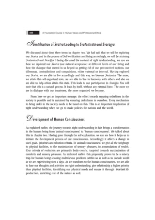 A Foundation Course in Human Values and Professional Ethics
222
Identification of Svatva Leading to Svatantratã and Svarãjya
We discussed about these three terms in chapter two. We had said that we will be exploring
our Svatva; and in the process of Self-verification and living accordingly, we will be attaining
Svatantratã and Svarãjya. Having discussed the content of right understanding, we can see
how we explored our Svatva (our natural acceptance) at different levels of our living and
how the dialogue that started in us helped us getting rid of our preconceived notions, our
dilemmas, contradictions and compulsions, either external or internal. Having explored
our Svatva, we are able to live accordingly and this way, we become Svatantra. The more,
we attain this self-organized state, we are able to live in harmony with others and also we
are able to help others attain this state. This leads to our participation in Svarãjya. You will
note that this is a natural process. It leads by itself, without any external force. The more we
are in dialogue with our innateness, the more organized we become.
From here we get an important message: the effort towards ensuring orderliness in the
society is possible and is sustained by ensuring orderliness in ourselves. Every mechanism
to bring order in the society needs to be based on this. This is an important implication of
right understanding when we go to make policies for nations and the world.
Development of Human Consciousness
As explained earlier, the journey towards right understanding in fact brings a transformation
in the human being from ‘animal consciousness’ to ‘human consciousness’. We talked about
this in chapter two. Having gone through the self-exploration, we can see how it helps us to
initiate the development process of our consciousness. Accordingly it affects a change in
one’s goals, priorities and selection criteria. In ‘animal consciousness’ we give all the weightage
to physical facilities, to the maximization of sensory pleasures, to accumulation of wealth.
Our criteria of evolution are primarily body-centric, targeted towards maximization of
comforts and sensory pleasures. As indicated earlier, this propensity proves to be a misery
trap for human beings causing multifarious problems within us as well as in outside world
as we are experiencing now a days. As we transform to the human consciousness, we are able
to base our thoughts and activities on right understanding, give relationship a higher priority
than physical facilities, identifying our physical needs and ensure it through ãvartans ïla
production, enriching rest of the nature as well.
 