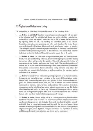 Providing the Basis for Universal Human Values and Ethical Human Conduct 223
Implications of Value-based Living
The implications of value-based living can be studied in the following terms:
1. At the level of individual: Transition towards happiness and prosperity will take place
at the individual level. The individual will slowly start getting rid of the contradictions
and conflicts within, and attain a state where one is able to answer his/her questions
by exploring within the self. This will help the individual get rid of the tension,
frustration, depression, one-upmanship and other such situations that he/she doesn’t
want to be in and will facilitate definite and predictable human conduct in him/her.
The feeling of Sanyama will enable a proper care and use of the Body. It will instill self
confidence and spontaneous joyfulness in the individual. This will in turn help the
individual reduce the feeling of financial insecurity caused due to ill-health.
2. At the level of family: The value-based living will facilitate peace and harmony in the
family, with just and fulfilling behaviour. People will feel prosperous and the feeling
to nurture others will grow in the families. This will help raise the feeling of
togetherness in the families, and reduce the family feuds. The prevalent problems of
families will be on the wane once human living is more based on human consciousness
than animal consciousness. Such harmonious living will also help reduce the
competitive and consumeristic behaviour in family celebrations like marriages, parties
and other social occasions.
3. At the level of society: When relationship gets higher priority over physical facilities,
fearlessness and mutual trust start emerging in the society. Differentiations on the
bases of body (in terms of gender, age or race), physical facilities (in terms of wealth or
posts) and beliefs ( in terms of isms, sects, etc.) will be reduced. The conflicts between
communities, nations, races, factions and problems like naxalism, terrorism,
consumerism can be solved to a large extent without any coercion or war. The feeling
of undividedness will surface in the society. Fulfilment of human goal will start getting
to the fore in our plans and projects at the levels of societies and nations and a universal
human order based on trustful relationships can slowly emerge.
4. At the level of nature: Human beings will be in a better position to place themselves
in relation with other units in nature. The problems of pollution and resource depletion
can be solved as people are able to judge their needs for physical facilities correctly
and fulfill these in a recyclable manner matching with the process of nature. Better
methods of farming and production (avartansheel-cyclic) will help cut down problems
of greenhouse gases, ozone depletion, ecological imbalance. The population of animals
and birds can be saved from extinction and forests can be replenished.
 