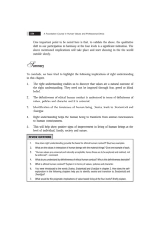 A Foundation Course in Human Values and Professional Ethics
224
One important point to be noted here is that, to validate the above, the qualitative
shift in our participation in harmony at the four levels is a significant indication. The
above mentioned implications will take place and start showing in the the world
outside slowly.
Summary
To conclude, we have tried to highlight the following implications of right understanding
in this chapter.
1. The right understanding enables us to discover that values are a natural outcome of
the right understanding. They need not be imposed through fear, greed or blind
belief.
2. The definitiveness of ethical human conduct is understood in terms of definiteness of
values, policies and character and it is universal.
3. Identification of the innateness of human being, Svatva, leads to Svatantratã and
Svarãjya.
4. Right understanding helps the human being to transform from animal consciousness
to human consciousness.
5. This will help show positive signs of improvement in living of human beings at the
level of individual, family, society and nature.
REVIEW QUESTIONS
1. How does right understanding provide the basis for ethical human conduct? Give two examples.
2. What are the values in interaction of human beings with the material things? Give one example of each.
3. “Human values are universal and naturally acceptable, hence these are to be explored and realized, not
be enforced” - comment.
4. What do you understand by definitiveness of ethical human conduct? Why is this definitiveness desirable?
5. What is ethical human conduct? Explain it in terms of values, policies and character.
6. You were introduced to the words Svatva, Svatantratã and Svarãjya in chapter 2. How does the self-
exploration in the following chapters help you to identify swatva and transition to Swatantratã and
Swarãjya?
7. What would be the pragmatic implications of value-based living at the four levels? Briefly explain.
 