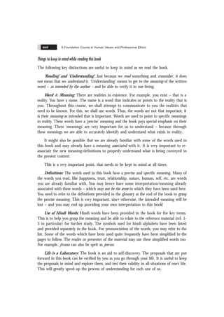 A Foundation Course in Human Values and Professional Ethics
xxvi
Things to keep in mind while reading this book
The following key distinctions are useful to keep in mind as we read the book.
‘Reading’ and ‘Understanding’: Just because we read something and remember, it does
not mean that we understand it. ‘Understanding’ means to get to the meaning of the written
word – as intended by the author – and be able to verify it in our living.
Word & Meaning: There are realities in existence. For example, you exist – that is a
reality. You have a name. The name is a word that indicates or points to the reality that is
you. Throughout this course, we shall attempt to communicate to you the realities that
need to be known. For this, we shall use words. Thus, the words are not that important, it
is their meaning as intended that is important. Words are used to point to specific meanings
in reality. These words have a ‘precise’ meaning and the book pays special emphasis on their
meaning. These ‘meanings’ are very important for us to understand – because through
these meanings we are able to accurately identify and understand what exists in reality.
It might also be possible that we are already familiar with some of the words used in
this book and may already have a meaning associated with it. It is very important to re-
associate the new meaning/definitions to properly understand what is being conveyed in
the present context.
This is a very important point, that needs to be kept in mind at all times.
Definitions: The words used in this book have a precise and specific meaning. Many of
the words you read, like happiness, trust, relationship, nature, human, self, etc. are words
you are already familiar with. You may hence have some interpretation/meaning already
associated with these words – which may not be the sense in which they have been used here.
You need to refer to the definitions provided in the glossary at the end of the book to grasp
the precise meaning. This is very important, since otherwise, the intended meaning will be
lost – and you may end up providing your own interpretation to this book!
Use of Hindi Words: Hindi words have been provided in the book for the key terms.
This is to help you grasp the meaning and be able to relate to the reference material (ref. 1-
5 in particular) for further study. The symbols used for hindi alphabets have been listed
and provided separately in the book. For pronunciation of the words, you may refer to the
list. Some of the words which have been used quite frequently have been simplified in the
pages to follow. The reader or presenter of the material may use these simplified words too.
For example, jïvana can also be spelt as jeevan.
Life is a Laboratory: The book is an aid to self-discovery. The proposals that are put
forward in this book can be verified by you as you go through your life. It is useful to keep
the proposals in mind and explore them, and test their validity in all situations of one’s life.
This will greatly speed up the process of understanding for each one of us.
 