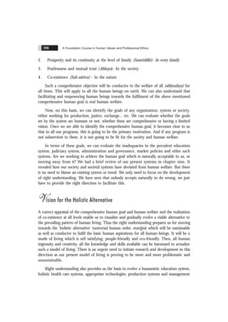 A Foundation Course in Human Values and Professional Ethics
226
2. Prosperity and its continuity at the level of family (Samriddhi)- In every family
3. Fearlessness and mutual trust (Abhaya)- In the society
4. Co-existence (Sah-astitva) - In the nature
Such a comprehensive objective will be conducive to the welfare of all (abhyudaya) for
all times. This will apply to all the human beings on earth. We can also understand that
facilitating and empowering human beings towards the fulfilment of the above mentioned
comprehensive human goal is real human welfare.
Now, on this basis, we can identify the goals of any organization, system or society,
either working for production, justice, exchange... etc. We can evaluate whether the goals
set by the system are humane or not, whether these are comprehensive or having a limited
vision. Once we are able to identify the comprehensive human goal, it becomes clear to us
that in all our programs, this is going to be the primary motivation. And if any program is
not subservient to these, it is not going to be fit for the society and human welfare.
In terms of these goals, we can evaluate the inadequacies in the prevalent education
system, judiciary system, administration and governance, market policies and other such
systems. Are we working to achieve the human goal which is naturally acceptable to us, or
moving away from it? We had a brief review of our present systems in chapter nine. It
revealed how our society and societal systems have deviated from human welfare. But there
is no need to blame an existing system or trend. We only need to focus on the development
of right understanding. We have seen that nobody accepts naturally to do wrong, we just
have to provide the right direction to facilitate this.
Vision for the Holistic Alternative
A correct appraisal of the comprehensive human goal and human welfare and the realization
of co-existence at all levels enable us to visualize and gradually evolve a viable alternative to
the prevailing pattern of human living. Thus the right understanding prepares us for moving
towards the ‘holistic alternative’ (universal human order, svarãjya) which will be sustainable
as well as conducive to fulfil the basic human aspirations for all human beings. It will be a
mode of living which is self satisfying, people-friendly and eco-friendly. Then, all human
ingenuity and creativity, all the knowledge and skills available can be harnessed to actualize
such a model of living. There is an urgent need to initiate research and development in this
direction as our present model of living is proving to be more and more problematic and
unsustainable.
Right understanding also provides us the basis to evolve a humanistic education system,
holistic health care systems, appropriate technologies, production systems and management
 