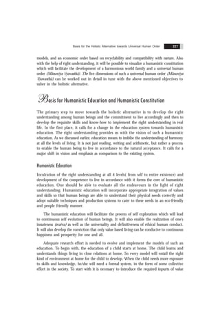 Basis for the Holistic Alternative towards Universal Human Order 227
models, and an economic order based on recyclability and compatibility with nature. Also
with the help of right understanding, it will be possible to visualize a humanistic constitution
which will facilitate the development of a harmonious world family and a universal human
order (Mãnavïya Vyavasthã). The five dimensions of such a universal human order (Mãnavïya
Vyavasthã) can be worked out in detail in tune with the above mentioned objectives to
usher in the holistic alternative.
Basis for Humanistic Education and Humanistic Constitution
The primary step to move towards the holistic alternative is to develop the right
understanding among human beings and the commitment to live accordingly and then to
develop the requisite skills and know-how to implement the right understanding in real
life. In the first place, it calls for a change in the education system towards humanistic
education. The right understanding provides us with the vision of such a humanistic
education. As we discussed earlier, education means to imbibe the understanding of harmony
at all the levels of living. It is not just reading, writing and arithmetic, but rather a process
to enable the human being to live in accordance to the natural acceptance. It calls for a
major shift in vision and emphasis as comparison to the existing system.
Humanistic Education
Inculcation of the right understanding at all 4 levels( from self to entire existence) and
development of the competence to live in accordance with it forms the core of humanistic
education. One should be able to evaluate all the endeavours in the light of right
understanding. Humanistic education will incorporate appropriate integration of values
and skills so that human beings are able to understand their physical needs correctly and
adopt suitable techniques and production systems to cater to these needs in an eco-friendly
and people friendly manner.
The humanistic education will facilitate the process of self exploration which will lead
to continuous self evolution of human beings. It will also enable the realization of one’s
innateness (svatva) as well as the universality and definitiveness of ethical human conduct.
It will also develop the conviction that only value based living can be conducive to continuous
happiness and prosperity for one and all.
Adequate research effort is needed to evolve and implement the models of such an
education. To begin with, the education of a child starts at home. The child learns and
understands things living in close relations at home. So every model will entail the right
kind of environment at home for the child to develop. When the child needs more exposure
to skills and knowledge, he/she will need a formal system, in the form of some collective
effort in the society. To start with it is necessary to introduce the required inpurts of value
 