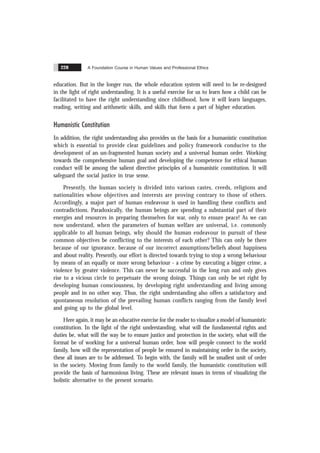 A Foundation Course in Human Values and Professional Ethics
228
education. But in the longer run, the whole education system will need to be re-designed
in the light of right understanding. It is a useful exercise for us to learn how a child can be
facilitated to have the right understanding since childhood, how it will learn languages,
reading, writing and arithmetic skills, and skills that form a part of higher education.
Humanistic Constitution
In addition, the right understanding also provides us the basis for a humanistic constitution
which is essential to provide clear guidelines and policy framework conducive to the
development of an un-fragmented human society and a universal human order. Working
towards the comprehensive human goal and developing the competence for ethical human
conduct will be among the salient directive principles of a humanistic constitution. It will
safeguard the social justice in true sense.
Presently, the human society is divided into various castes, creeds, religions and
nationalities whose objectives and interests are proving contrary to those of others.
Accordingly, a major part of human endeavour is used in handling these conflicts and
contradictions. Paradoxically, the human beings are spending a substantial part of their
energies and resources in preparing themselves for war, only to ensure peace! As we can
now understand, when the parameters of human welfare are universal, i.e. commonly
applicable to all human beings, why should the human endeavour in pursuit of these
common objectives be conflicting to the interests of each other? This can only be there
because of our ignorance, because of our incorrect assumptions/beliefs about happiness
and about reality. Presently, our effort is directed towards trying to stop a wrong behaviour
by means of an equally or more wrong behaviour - a crime by executing a bigger crime, a
violence by greater violence. This can never be successful in the long run and only gives
rise to a vicious circle to perpetuate the wrong doings. Things can only be set right by
developing human consciousness, by developing right understanding and living among
people and in no other way. Thus, the right understanding also offers a satisfactory and
spontaneous resolution of the prevailing human conflicts ranging from the family level
and going up to the global level.
Here again, it may be an educative exercise for the reader to visualize a model of humanistic
constitution. In the light of the right understanding, what will the fundamental rights and
duties be, what will the way be to ensure justice and protection in the society, what will the
format be of working for a universal human order, how will people connect to the world
family, how will the representation of people be ensured in maintaining order in the society,
these all issues are to be addressed. To begin with, the family will be smallest unit of order
in the society. Moving from family to the world family, the humanistic constitution will
provide the basis of harmonious living. These are relevant issues in terms of visualizing the
holistic alternative to the present scenario.
 