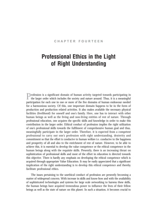 C H A P T E R F O U R T E E N
Professional Ethics in the Light
of Right Understanding
Profession is a significant domain of human activity targeted towards participating in
the larger order which includes the society and nature around. Thus, it is a meaningful
participation for each one in one or more of the five domains of human endeavour needed
for a harmonious society. Of this, one important domain happens to be in the form of
production and production related activities. It also makes available the necessary physical
facilities (livelihood) for oneself and one’s family. Here, one has to interact with other
human beings as well as the living and non-living entities of rest of nature. Through
professional education, one acquires the specific skills and knowledge in order to make this
contribution in the larger order. Ethical conduct of profession implies the right utilization
of one’s professional skills towards the fulfilment of comprehensive human goal and thus,
meaningfully participate in the larger order. Therefore, it is expected from a competent
professional to carry out one’s profession with right understanding, dexterity and
commitment so that the effort is conducive to human welfare i.e. conducive to the happiness
and prosperity of all and also to the enrichment of rest of nature. However, to be able to
achieve this, it is essential to develop the value competence or the ethical competence in the
human beings along with the requisite skills. Presently, there is an increasing thrust on
sophistication of professional skills and most of the effort in education is directed towards
this objective. There is hardly any emphasis on developing the ethical competence which is
acquired through appropriate Value Education. It may be easily appreciated that a significant
implication of the right understanding is to develop this ethical competence and thereby
facilitate professional ethics.
The issues pertaining to the unethical conduct of profession are presently becoming a
matter of widespread concern. With increase in skills and know-how and with the availability
of sophisticated technologies and systems for large scale networking to harness these skills,
the human beings have acquired tremendous power to influence the lives of their fellow
beings as well as the state of nature on this planet. In such a situation, it becomes crucial to
 