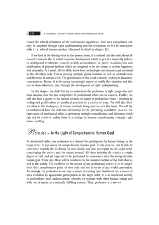 A Foundation Course in Human Values and Professional Ethics
232
ensure the ethical utilization of the professional capabilities. And such competence can
only be acquired through right understanding and the orientation to live in accordance
with it i.e. ethical human conduct (discussed in detail in chapter 12).
If we look at the driving ethos in the present times, it is noticed that the main thrust all
around is towards the so called economic development which in practice essentially reduces
to widespread tendencies towards wealth accumulation or profit maximization and
proliferation of physical facilities which are imagined to be the means to achieve happiness
and prosperity. As a result, all the skills, know-how, technologies and resources get harnessed
in this direction only. This is creating multiple global maladies as well as contradictions
and dilemmas at various levels. The globalization of this trend is already resulting in hazardous
consequences. Hence, it is becoming increasingly urgent to rectify this situation and this
can be done effectively only through the development of right understanding.
In this chapter, we shall first try to understand the profession in right perspective and
then visualize how the real competence in professional ethics can be ensured. Further, we
will also have a glance at the current scenario in regard to professional ethics – resulting in
widespread proliferation of unethical practices in a variety of ways. We will also draw
attention to the inadequacy of various methods being used to curb this trend. We will try
to understand how the inherent dichotomy of the prevailing worldview vis-à-vis the
expectation of professional ethics is generating multiple contradictions and dilemmas which
can not be resolved unless there is a change in human consciousness through right
understanding.
Profession – In the Light of Comprehensive Human Goal
As mentioned earlier, any profession is a channel for participation by human beings in the
larger order in pursuance of comprehensive human goal. In the process, one is able to
contribute towards the livelihood of one’s family and also participate in the larger order
constituting the society and the nature around. All these activities do require a certain
degree of skill and are expected to be performed in consonance with the comprehensive
human goal. Then only, these will be conducive to the sustained welfare of the individual as
well as the society. The excellence or the success of any professional activity is to be judged
from this comprehensive point of view only and not in terms of just wealth generation.
Accordingly, the profession is not only a means of earning one’s livelihood but a means of
one’s evolution by appropriate participation in the larger order. It is an important activity
to authenticate one’s understanding, whereby we interact with other human beings and
with rest of nature in a mutually fulfilling manner. Thus, profession is a ‘service’.
 