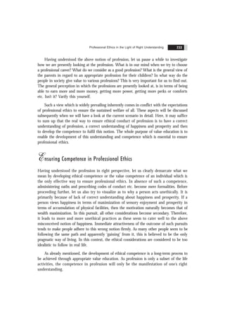 Professional Ethics in the Light of Right Understanding 233
Having understood the above notion of profession, let us pause a while to investigate
how we are presently looking at the profession. What is in our mind when we try to choose
a professional career? What do we consider as a good profession? What is the general view of
the parents in regard to an appropriate profession for their children? In what way do the
people in society give value to various professions? This is very important for us to find out.
The general perception in which the professions are presently looked at, is in terms of being
able to earn more and more money, getting more power, getting more perks or comforts
etc. Isn’t it? Varify this yourself.
Such a view which is widely prevailing inherently comes in conflict with the expectations
of professional ethics to ensure the sustained welfare of all. These aspects will be discussed
subsequently when we will have a look at the current scenario in detail. Here, it may suffice
to sum up that the real way to ensure ethical conduct of profession is to have a correct
understanding of profession, a correct understanding of happiness and prosperity and then
to develop the competence to fulfil this notion. The whole purpose of value education is to
enable the development of this understanding and competence which is essential to ensure
professional ethics.
Ensuring Competence in Professional Ethics
Having understood the profession in right perspective, let us clearly demarcate what we
mean by developing ethical competence or the value competence of an individual which is
the only effective way to ensure professional ethics. In absence of such a competence,
administering oaths and prescribing codes of conduct etc. become mere formalities. Before
proceeding further, let us also try to visualize as to why a person acts unethically. It is
primarily because of lack of correct understanding about happiness and prosperity. If a
person views happiness in terms of maximization of sensory enjoyment and prosperity in
terms of accumulation of physical facilities, then the motivation naturally becomes that of
wealth maximization. In this pursuit, all other considerations become secondary. Therefore,
it leads to more and more unethical practices as these seem to cater well to the above
misconceived notion of happiness. Immediate attractiveness of the outcome of such pursuits
tends to make people adhere to this wrong notion firmly. As many other people seem to be
following the same path and apparently ‘gaining’ from it, this is believed to be the only
pragmatic way of living. In this context, the ethical considerations are considered to be too
idealistic to follow in real life.
As already mentioned, the development of ethical competence is a long-term process to
be achieved through appropriate value education. As profession is only a subset of the life
activities, the competence in profession will only be the manifestation of one’s right
understanding.
 