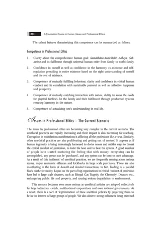 A Foundation Course in Human Values and Professional Ethics
234
The salient features characterizing this competence can be summarized as follows:
Competence in Professional Ethics
1. Clarity about the comprehensive human goal: Samãdhãna-Samriddhi- Abhaya- Sah-
astitva and its fulfilment through universal human order from family to world family.
2. Confidence in oneself as well as confidence in the harmony, co-existence and self-
regulation prevailing in entire existence based on the right understanding of oneself
and the rest of existence.
3. Competence of mutually fulfilling behaviour, clarity and confidence in ethical human
conduct and its correlation with sustainable personal as well as collective happiness
and prosperity.
4. Competence of mutually enriching interaction with nature, ability to assess the needs
for physical facilities for the family and their fulfilment through production systems
ensuring harmony in the nature.
5. Competence of actualizing one’s understanding in real life.
Issues in Professional Ethics – The Current Scenario
The issues in professional ethics are becoming very complex in the current scenario. The
unethical practices are rapidly increasing and their impact is also becoming far-reaching.
Corruption in multifarious manifestations is afflicting all the professions like a virus. Similarly,
other unethical practices are also proliferating and getting out of control. It appears as if
human ingenuity is being increasingly harnessed to devise newer and subtler ways to thwart
the ethical conduct of profession, to twist the laws and to beat the system. A good number
of people have started nurturing the feeling that with money, everything can be
accomplished, any person can be ‘purchased’, and any system can be bent to one’s advantage.
As a result of this ‘epidemic’ of unethical practices, we are frequently coming across serious
scams, major economic offences and kickbacks in large scale purchases. These are also
manifesting in the form of hawãlã and benãmï transactions, in fact, leading to a parallel
black market economy. Lapses on the part of big organizations in ethical conduct of profession
have led to large scale disasters, such as Bhopal Gas Tragedy, the Chernobyl Disaster, etc.,
endangering public life and property, and causing serious degradation to environment.
This menace becomes even more serious as unethical policies are adopted collectively
by large industries, cartels, multinational corporations and even national governments. As
a result, there is a sort of ‘legitimization’ of these unethical policies by projecting them to
be in the interest of large groups of people. We also observe strong influences being exercised
 