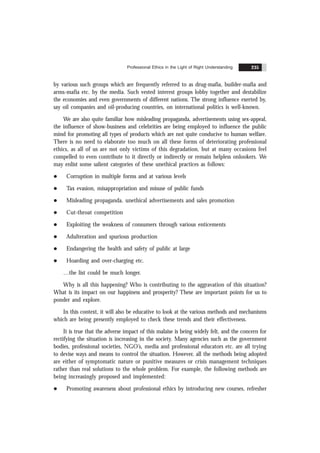 Professional Ethics in the Light of Right Understanding 235
by various such groups which are frequently referred to as drug-mafia, builder-mafia and
arms-mafia etc. by the media. Such vested interest groups lobby together and destabilize
the economies and even governments of different nations. The strong influence exerted by,
say oil companies and oil-producing countries, on international politics is well-known.
We are also quite familiar how misleading propaganda, advertisements using sex-appeal,
the influence of show-business and celebrities are being employed to influence the public
mind for promoting all types of products which are not quite conducive to human welfare.
There is no need to elaborate too much on all these forms of deteriorating professional
ethics, as all of us are not only victims of this degradation, but at many occasions feel
compelled to even contribute to it directly or indirectly or remain helpless onlookers. We
may enlist some salient categories of these unethical practices as follows:
l Corruption in multiple forms and at various levels
l Tax evasion, misappropriation and misuse of public funds
l Misleading propaganda, unethical advertisements and sales promotion
l Cut-throat competition
l Exploiting the weakness of consumers through various enticements
l Adulteration and spurious production
l Endangering the health and safety of public at large
l Hoarding and over-charging etc.
…the list could be much longer.
Why is all this happening? Who is contributing to the aggravation of this situation?
What is its impact on our happiness and prosperity? These are important points for us to
ponder and explore.
In this context, it will also be educative to look at the various methods and mechanisms
which are being presently employed to check these trends and their effectiveness.
It is true that the adverse impact of this malaise is being widely felt, and the concern for
rectifying the situation is increasing in the society. Many agencies such as the government
bodies, professional societies, NGO’s, media and professional educators etc. are all trying
to devise ways and means to control the situation. However, all the methods being adopted
are either of symptomatic nature or punitive measures or crisis management techniques
rather than real solutions to the whole problem. For example, the following methods are
being increasingly proposed and implemented:
l Promoting awareness about professional ethics by introducing new courses, refresher
 