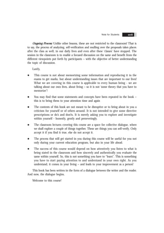 Contents xxvii
Ongoing Process: Unlike other lessons, these are not restricted to the classroom! That is
to say, the process of analyzing, self-verification and mulling over the proposals takes places
after the class as well, in our daily lives and even after these ‘classes’ have stopped. The
session in the classroom is to enable a focused discussion on the same and benefit from the
different viewpoints put forth by participants – with the objective of better understanding
the topic of discussion.
Lastly,
l This course is not about memorizing some information and reproducing it in the
exams to get marks, but about understanding issues that are important to our lives!
What we are covering in this course is applicable to every human being - we are
talking about our own lives, about living – so it is not ‘some theory that you have to
memorize’!
l You may find that some statements and concepts have been repeated in the book –
this is to bring them to your attention time and again
l The contents of this book are not meant to be disruptive or to bring about in you a
criticism for yourself or of others around. It is not intended to give some directive
prescriptions or do’s and don’ts. It is merely asking you to explore and investigate
within yourself - honestly, gently and perseveringly.
l The classroom lectures covering this course are a space for collective dialogue, where
we shall explore a couple of things together. These are things you can self-verify. Only
accept it if you find it true, else do not accept it.
l The process that will get started in you during this course will be useful for you not
only during your current education program, but also in your life ahead.
l The success of this course would depend on how attentively you listen to what is
being stated in the classroom and how sincerely and authentically you evaluate the
same within yourself. So, this is not something you have to “learn”. This is something
you have to start paying attention to and understand in your own right. As you
understand, it comes in your living – and leads to your improvement as a person!
This book has been written in the form of a dialogue between the writer and the reader.
And now, the dialogue begins.
Welcome to this course!
Note for Students xxvii
 