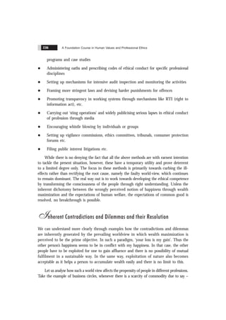 A Foundation Course in Human Values and Professional Ethics
236
programs and case studies
l Administering oaths and prescribing codes of ethical conduct for specific professional
disciplines
l Setting up mechanisms for intensive audit inspection and monitoring the activities
l Framing more stringent laws and devising harder punishments for offences
l Promoting transparency in working systems through mechanisms like RTI (right to
information act), etc.
l Carrying out ‘sting operations’ and widely publicising serious lapses in ethical conduct
of profession through media
l Encouraging whistle blowing by individuals or groups
l Setting up vigilance commissions, ethics committees, tribunals, consumer protection
forums etc.
l Filing public interest litigations etc.
While there is no denying the fact that all the above methods are with earnest intention
to tackle the present situation, however, these have a temporary utility and prove deterrent
to a limited degree only. The focus in these methods is primarily towards curbing the ill-
effects rather than rectifying the root cause, namely the faulty world-view, which continues
to remain dominant. The real way out is to work towards developing the ethical competence
by transforming the consciousness of the people through right understanding. Unless the
inherent dichotomy between the wrongly perceived notion of happiness through wealth
maximization and the expectations of human welfare, the expectations of common good is
resolved, no breakthrough is possible.
Inherent Contradictions and Dilemmas and their Resolution
We can understand more clearly through examples how the contradictions and dilemmas
are inherently generated by the prevailing worldview in which wealth maximization is
perceived to be the prime objective. In such a paradigm, ‘your loss is my gain’. Thus the
other person’s happiness seems to be in conflict with my happiness. In that case, the other
people have to be exploited for one to gain affluence and there is no possibility of mutual
fulfilment in a sustainable way. In the same way, exploitation of nature also becomes
acceptable as it helps a person to accumulate wealth easily and there is no limit to this.
Let us analyse how such a world view affects the propensity of people in different professions.
Take the example of business circles, whenever there is a scarcity of commodity due to say –
 