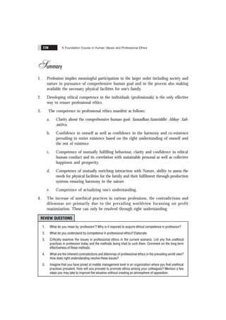 A Foundation Course in Human Values and Professional Ethics
238
Summary
1. Profession implies meaningful participation in the larger order including society and
nature in pursuance of comprehensive human goal and in the process also making
available the necessary physical facilities for one’s family.
2. Developing ethical competence in the individuals (professionals) is the only effective
way to ensure professional ethics.
3. The competence in professional ethics manifest as follows:
a. Clarity about the comprehensive human goal: Samadhan-Samriddhi- Abhay- Sah-
astitva.
b. Confidence in oneself as well as confidence in the harmony and co-existence
prevailing in entire existence based on the right understanding of oneself and
the rest of existence
c. Competence of mutually fulfilling behaviour, clarity and confidence in ethical
human conduct and its correlation with sustainable personal as well as collective
happiness and prosperity.
d. Competence of mutually enriching interaction with Nature, ability to assess the
needs for physical facilities for the family and their fulfilment through production
systems ensuring harmony in the nature.
e. Competence of actualizing one’s understanding.
4. The increase of unethical practices in various professions, the contradictions and
dilemmas are primarily due to the prevailing worldview focussing on profit
maximization. These can only be resolved through right understanding.
REVIEW QUESTIONS
1. What do you mean by ‘profession’? Why is it required to acquire ethical competence in profession?
2. What do you understand by competence in professional ethics? Elaborate.
3. Critically examine the issues in professional ethics in the current scenario. List any five unethical
practices in profession today and the methods being tried to curb them. Comment on the long term
effectiveness of these methods.
4. What are the inherent contradictions and dilemmas of professional ethics in the prevailing world view?
How does right understanding resolve these issues?
5. Imagine that you have joined at middle management level in an organization where you find unethical
practices prevalent. How will you proceed to promote ethics among your colleagues? Mention a few
steps you may take to improve the situation without creating an atmosphere of opposition.
 