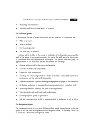 Vision for Holistic Technologies, Production Systems and Management Models 241
l Promoting decentralisation
l Durability and life cycle recyclability of products
For Production Systems
In determining the type of production systems, the key questions to be answered are:
l What to produce?
l How to produce?
l For whom to produce?
l And how much to produce?
All these will be decided in the context of availability of local natural resources and the
needs of the people for any given community. Of course, the needs are to be characterised
in consonance with the comprehensive human goal. The specific criteria to judge the
appropriateness of the production systems may include the following:
l Optimal utilization of local resources and expertise
l Economic viability and sustainability
l Priority for local consumption
l Matching the pattern of production with the availability/ producibility in the local
environment and the pattern of consumption
l Decentralized systems capable of meaningful employment of people in the community
l Facilitating production by masses and not mass production in a centralized mode
l Promoting individual creativity and sense of accomplishment
l Using people-friendly and eco-friendly technologies
l Ensuring requisite quality of production
l Safe and conducive to the health of persons involved in production as well as others
For Management Models
The management needs to focus at the fulfilment of the people involved in the production
system as well the users of the produce and not to profit-mania. The following criteria can
be chosen for a humanistic management model:
 