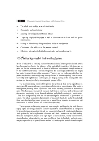 A Foundation Course in Human Values and Professional Ethics
242
l The whole unit working as a well-knit family
l Cooperative and motivational
l Ensuring correct appraisal of human labour
l Targeting employer-employee as well as consumer satisfaction and not profit
maximisation
l Sharing of responsibility and participative mode of management
l Continuous value addition of the persons involved
l Effectively integrating individual competencies and complementarity
ACritical Appraisal of the Prevailing Systems
It will be educative to critically examine the characteristics of the present models which
have been developed under the influence of the materialistic worldview. It is important to
point out that the structure as well as the use of all human innovations is strongly influenced
by the worldview and values. Therefore, the present day technologies and systems are designs
best suited to serve the prevailing worldview. This way, we can easily appreciate how the
present day systems, even though they employ the best of human ingenuity, latest scientific
knowledge and sophisticated technologies, are largely proving to be incompatible with
ecology and also not conducive to sustainable human welfare.
The most concerning feature of the present day systems is their heavy dependence on
non-renewable sources of energy/materials rendering them unsustainable. The modern
development primarily dwells upon fossil fuels which are being consumed at exponential
rates. This has caused menace of resource depletion on one hand and environmental
degradation manifesting in the form of pollution and global warming etc. on the other.
There is no compatibility with the rate of consumption and the rate of production in
Nature. The other undesirable characteristics of modern technologies and systems include
their centralized configurations, promotion of wastefulness, excessive transporation and
substitution of human, animal and other natural resources.
These systems are becoming more and more complex and large in size, and they are
highly capital and energy intensive. Increased automation and mechanization is being used
for promoting mass production which is not conducive to large scale employment of people.
Such systems also lead to exploitation, alienation and conflict between the so-called working
class and management. Inspite of a high degree of sophistication, quality consciousness,
standardization, miniaturization and user-friendliness, these technologies and systems are
not proving conducive to general human welfare. It is an irony that with all the technological
 