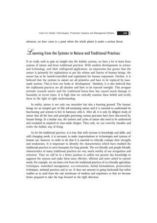 Vision for Holistic Technologies, Production Systems and Management Models 243
advances, we have come to a passé where the whole planet is under a serious threat.
Learning from the Systems in Nature and Traditional Practices
If we really wish to gain an insight into the holistic systems, we have a lot to learn from
systems of nature and from traditional practices. With modern developments in science
and technology, and their widespread application, an impression has grown that the
nature is primarily for exploitation as per the whims and fancies of human beings, the
nature has to be tamed/controlled and exploitated for human enjoyment. Further, it is
believed that the systems in nature are all primitive and have to be replaced by man-
made systems. This is how one looks at ‘development’. Similarly, it is also believed that
the traditional practices are all obsolete and have to be rejected outright. This arrogant
attitude towards nature and the traditional know-how has caused much damage to
humanity in recent times. It is high time we critically examine these beliefs and rectify
them in the light of right understanding.
In reality, nature is not only our nourisher but also a learning ground. The human
beings are an integral part of this self-sustaining nature and it is essential to understand its
functioning and systems to live in harmony with it. After all, it is only by diligent study of
nature that all the laws and principles governing various processes have been discovered by
human beings. In a similar way, the systems and cycles of nature also need to be understood
and emulated as required in man-made designs. Then only, we can correctly visualize and
evolve the holistic way of living.
As for the traditional practices, it is true that with increase in knowledge and skills, and
with changing needs, it is necessary to make improvisations in technologies and systems of
human use, however, in order to do that it is essential to critically evaluate their strengths
and weaknesses. It is important to identify the characteristics which have enabled the
traditional practices to serve humanity for long periods. The eco-friendly and people-friendly
characteristics of many traditional practices are very much worthy of our recognition and
retention. Then we will be in a better position to utilize our present day knowledge to
augment the systems and make them more effective, efficient and more suited to current
needs. For example, we can learn a lot from the traditional practices of eco-friendly agriculture
techniques, watershed management, eco-restoration, herbal formulations, preservation
techniques, artisanal practices and so on. It does not amount to going backwards but rather
enables us to avail from the vast storehouse of wisdom and experience so that we become
better prepared to take the leap forward in the right direction.
 