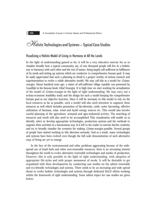 A Foundation Course in Human Values and Professional Ethics
244
Holistic Technologies and Systems – Typical Case Studies
Visualizing a Holistic Model of Living in Harmony at All the Levels
In the light of understanding gained so far, it will be a very educative exercise for us to
visualize broadly how a typical community, say, of one thousand people will live in a holistic
way in harmony with each other and the rest of nature, being largely self-sufficient in fulfilment
of its needs and setting up systems which are conducive to comprehensive human goal. It may
be easily appreciated that such a planning in detail is a project worthy of serious research and
experimentation to evolve a viable alternative model. We may call this as a model for Grãma-
svarajya. About hundred years ago, a vision of self-sufficient village republic was presented by
Gandhiji in his famous book Hind Swarajya. It is high time we start working for actualization
of the model of Grãma-svarajya in the light of right understanding. We may carry out a
techno-economic feasibility study and the design for such a model keeping the comprehensive
human goal as our objective function. Since it will be necessary in this model to rely on the
local resources as far as possible, such a model will also need attention to augment these
resources as well which includes promotion of bio-diversity, cattle, water harvesting, effective
utilization of biomass, solar, wind and hydel energy sources etc. This would also involve
careful planning of the agriculture, artisanal and agro-industrial activity. The matching of
resources and needs will also need to be accomplished This visualization will enable us to
identify, select or develop appropriate technologies, production systems and the methods to
organize these activities in a harmonious way. It is left to the reader to exercise his/her creativity
and try to broadly visualize the scenarios for making Grãma-svarajya possible. Several groups
of people have started working in this direction seriously. And as a result, many technologies
and systems have been evolved even though the full scale demonstration of such alternative
ways of living are yet to emerge.
In the face of the environmental and other problems aggravating because of the wide-
spread use of fossil fuels and other non-renewable resources, there is an increasing interest
throughout the world to evolve alternative renewable technologies and modes of production.
However, this is only possible in the light of right understanding, with adoption of
appropriate life-styles and with proper assessment of needs. It will be desirable to get
acquainted with these developments by conducting case studies on the salient renewable
and eco-friendly technologies and systems. There needs to be an increasing and wide spread
thrust to evolve holistic technologies and systems through dedicated R&D efforts working
within the framework of right understanding. Some salient topics for case studies are given
below:
 