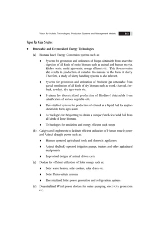 Vision for Holistic Technologies, Production Systems and Management Models 245
Topics for Case Studies
l Renewable and Decentralized Energy Technologies
(a) Biomass based Energy Conversion systems such as;
t Systems for generation and utilization of Biogas obtainable from anaerobic
digestion of all kinds of moist biomass such as animal and human excreta,
kitchen waste, moist agro-waste, sewage effluents etc. This bio-conversion
also results in production of valuable bio-manure in the form of slurry.
Therefore, a study of slurry handling systems is also relevant.
t Systems for generation and utilization of Producer gas obtainable from
partial combustion of all kinds of dry biomass such as wood, charcoal, rice-
husk, sawdust, dry agro-waste etc.
t Systems for decentralized production of Biodiesel obtainable from
esterification of various vegetable oils.
t Decentralized systems for production of ethanol as a liquid fuel for engines
obtainable form agro-waste
t Technologies for Briquetting to obtain a compact/smokeless solid fuel from
all kinds of loose biomass.
t Technologies for smokeless and energy efficient cook stoves
(b) Gadgets and Implements to facilitate efficient utilization of Human muscle power
and Animal draught power such as:
t Human operated agricultural tools and domestic appliances
t Animal (bullock) operated irrigation pumps, tractors and other agricultural
equipments
t Improvised designs of animal driven carts
(c) Devices for efficient utilization of Solar energy such as:
t Solar water heaters, solar cookers, solar driers etc.
t Solar Photo-voltaic systems
t Decentralized Solar power generation and refrigeration systems
(d) Decentralized Wind power devices for water pumping, electricity generation
etc.
 