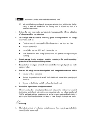 A Foundation Course in Human Values and Professional Ethics
246
(e) Microhydel electro-mechanical power generation systems utilizing the hydro-
energy of waterfalls, check-dams and flowing water in streams and rivers in a
decentralized manner.
l Systems for water conservation and water shed management for efficient utilization
of rain water and for eco-restoration.
l Technologies and architecture promoting green building materials and energy
conservation such as:
t Construction with compressed/stabilized mud-blocks and terracotta tiles
t Bamboo architecture
t Lawry-Baker low-cost brick work construction etc.
t Solar architecture with energy conservation and passive heating/cooling of
buildings
l Organic/natural farming techniques including technologies for vermi-composting,
production of bio-manures and bio-pesticides
l Eco-sanitation techniques for small scale decentralized sewage disposal and waste
water recycling
l Low cost and energy efficient technologies for small scale production systems such as
t Systems for food processing
t Systems for production of herbal, forest-based and animal-based (panchgavya)
products
t Systems for facilitating multiple crafts and artisanal work
l Humanistic organizational/management models
The work on the above technologies and systems is being carried out in several technical
institutions, agricultural universities, government agencies and a large number of
NGO’s and socio-spiritual organizations as well as by some motivated individuals. It
will be quite fruitful to familiarize with some of these through the above case studies.
Summary
1. The holistic criteria of evaluation basically emerge from correct appraisal of the
comprehensive human goal.
 