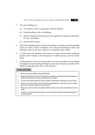 Vision for Holistic Technologies, Production Systems and Management Models 247
2. The main guidelines are;
(a) The capacity to cater to appropriate needs and lifestyles.
(b) People-friendliness and eco-friendliness.
(c) Effective utilization of local resources, local expertise and manpower and priority
for local consumption.
(d) Decentralized structure.
3. Most of the prevailing systems are human innovations in consonance with the prevailing
world view. Hence, inspite of utilization of the advanced knowledge of science and
technology, these are not quite conducive to sustainable human welfare.
4. A careful study and evaluation of the systems of nature and the holistic traditional
practices will be helpful in the development of suitable systems as per the current
needs.
5. Understanding the status and characteristics of various renewable and eco-friendly
technologies and systems being developed in recent times through case studies will be
helpful in motivating R&D effort in this direction.
REVIEW QUESTIONS
1. What is the vision for Mãnaviya Vyawasthã? Explain.
2. What are the broad holistic criteria for evaluation of technologies, production systems and management
models? How do they map with the comprehensive human goal?
3. List some of the specific criteria for holistic evaluation of technologies. Elaborate on any two of them.
4. Mention some of the specific criteria to judge the appropriateness of production systems. Critically
examine the present day systems on any two criteria.
5. What do you mean by holistic management model? List down a few specific characteristics of such a
model.
6. In what way, is the learning from the systems of nature and traditional practices useful in the development
of holistic systems?
 