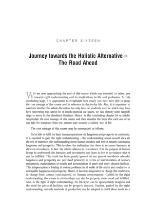 C H A P T E R S I X T E E N
Journey towards the Holistic Alternative –
The Road Ahead
We are now approaching the end of this course which was intended to orient you
towards right understanding and its implications in life and profession. At this
concluding stage, it is appropriate to recapitulate how clearly you have been able to grasp
the core message of this course and its relevance in day-to-day life. Also, it is important to
ascertain whether the whole discussion has only been an academic exercise which may have
been interesting but cannot be of much practical use unless, we can identify some tangible
steps to move in the cherished direction. Hence, in this concluding chapter let us briefly
recapitulate the core message of this course and then visualize the steps that each one of us
can take for transition from our present state towards a holistic way of life.
The core message of this course may be summarized as follows:
To be able to fulfil the basic human aspirations viz. happiness and prosperity in continuity,
it is essential to gain the right understanding – the understanding about oneself vis-a-vis
the rest of existence, the understanding about human conduct and how it ensures continuous
happiness and prosperity. This involves the realization that there is an innate harmony at
all levels of existence. In fact, the whole existence is co-existence. It is the purpose of human
beings to understand this harmony and co-existence and learn to live in accordance with it
and be fulfilled. This truth has been grossly ignored in our present worldview whereby
happiness and prosperity are perceived primarily in terms of maximization of sensory
enjoyments, maximization of wealth and accumulation of more and more physical facilities.
This misperception is leading to serious problems in all walks of life and is not conducive to
sustainable happiness and prosperity. Hence, it becomes imperative to change this worldview,
to change from ‘animal consciousness’ to ‘human consciousness’. Guided by the right
understanding, the values in relationships can also be properly understood and fulfilled.
Also, in the light of right understanding, the life-styles can be appropriately designed and
the need for physical facilities can be properly assessed. Further, guided by the right
understanding, suitable methods of production can be adopted to fulfil these needs in a
 