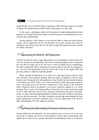 A Foundation Course in Human Values and Professional Ethics
250
people-friendly and eco-friendly manner. Appropriate Value Education inputs are essential
to initiate this transformation towards human consciousness at a mass scale.
In this course, a preliminary outline of the framework of right understanding has been
presented. An attempt has also been made to initiate the process of self-exploration to move
towards right understanding.
Having obtained a brief exposure to the universal basis of values and ethical human
conduct and its implications in life and profession, let us now conclude this course by
indicating a few practical steps that we may take to begin this important journey towards
the holistic alternative.
Appreciating the Need for Self-Exploration
The first and foremost step to begin this journey is to be adequately convinced about the
need for carrying out self-exploration. The need for seriously analyzing ‘what we presently
are’ and ‘what we really want to be’, the need to verify our beliefs and pre-conditionings,
the need to understand what is motivating our actions presently and what its consequences
are – has to be duly appreciated so that we may be able to put in the required effort and
give due priority to make the transition possible.
When, through self-exploration we are able to see a big chasm between what we really
want and what we are presently pursuing, then the urgency of taking the corrective steps
becomes clear. Getting ready for self-exploration is, thus, the first vital step towards transition
to the holistic way of life. Today, we are mostly motivated by what other people around us
seem to be doing and by the attractive consequences of such actions in the immediate
future. Whatever seems to be pleasant to our sensory experience appeals to us as worth
pursuing. Thus, in spite of increasing problems all around we do not get motivated enough
to seek a viable alternative because of our strong pre-conditioning and sensory attractions.
In fact, we tend to find superficial justifications to defend our present worldview and thereby
carry on with the status-quo. The whole orientation towards right understanding has been
grossly missing from our present education system. Thus, the appreciation of the need for
right understanding is the first trigger to transition.
Facilitating the Understanding of Harmony at Various Levels
Having realized the need adequately, the next important step is to have access to the ways
and means to facilitate the process of self-exploration towards right understanding. This
implies that we need to have a proper framework of understanding so that we can discover
 